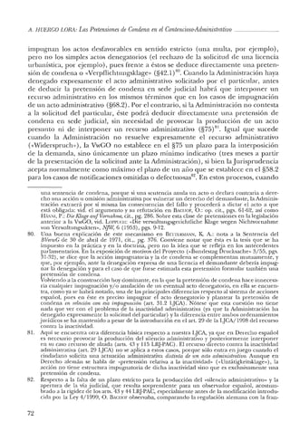 A. HUERCO LORA: Las Pretensiones de Condena en el Contencioso-Administrativo _
impugnan los actos desfavorables en sentido estricto (una multa, por ejemplo),
pero no los simples actos denegatorios (el rechazo de la solicitud de una licencia
urbanística, por ejemplo), pues frente a éstos se deduce directamente una preten-
sión de condena o «Verpflichtungsklage» (§42.1)80. Cuando la Administración haya
denegado expresamente el acto administrativo solicitado por el particular, antes
de deducir la pretensión de condena en sede judicial habrá que interponer un
recurso administrativo en los mismos términos que en los casos de impugnación
de un acto administrativo (§68.2). Por el contrario, si la Administración no contesta
a la solicitud del particular, éste podrá deducir directamente una pretensión de
condena en sede judicial, sin necesidad de provocar la producción de un acto
presunto ni de interponer un recurso administrativo (§75)81. Igual que sucede
cuando la Administración no resuelve expresamente el recurso administrativo
«<Widerspruch»), la VwGO no establece en el §75 un plazo para la interposición
de la demanda, sino únicamente un plazo mínimo indicativo (tres meses a partir
de la presentación de la solicitud ante la Administración), si bien la Jurisprudencia
acepta normalmente como máximo el plazo de un ano que se establece en el §58.2
para los casos de notificaciones omitidas o defectuosas'". En estos proccsos, cuando
una sentencia de condena, porque si una sentencia anula un acto o declara contraria a dere-
cho una acción u omisión administrativa por vulnerar un derecho del demandante, la Adminis-
u-ación extraerá por sí misma las consecuencias del fallo y procederá a dictar el acto a que
está obligada: vid. el argumento y su refutación en BACIIOF, O.: op. cit., pgs. 61-62, así como
HA:-iNI, P.: Die Ktage auf vornahme, cit., pg. 286. Sobre esta clase de pretensiones en la legislación
anterior a la VwGO, vid. LOPI'UCII: «Die verwaltungsgerichtliche Klage wegen Nichtvornahme
van Verwaltungsakten», NJW, 6 (1953), pgs. 9-12.
80. Una buena explicación de este mecanismo en BE'ITERMANN, K A.: nota a la Sentencia del
BVenvC de 30 de abril de 1971, cit.,. pg. 376. Conviene notar que ésta es la tesis que se ha
impuesto en la práctica y en la doctrina, pero no la idea que se refleja en los antecedentes
parlamentarios. En la exposición de motivos del Proyecto (<<Bundestag Drucksache» 3/55, pgs.
31-32), se dice que la acción impugnatoria y la de condena se complementan mutuamente, y
que, por ejemplo, ante la denegación expresa de una licencia el demandante debería impug-
nar la denegación y para el caso de que fuese estimada esta pretensión formular también una
pretensión de condena.
Volviendo a la construcción hoy dominante, en la que la pretensión de condena hace innecesa-
ria cualquier impugnación y/o anulación de un eventual acto denegatorio, en ella se encuen-
tra, como ya se habrá notado, una de las principales diferencias respecto al sistema de acciones
español, pues en éste es preciso impugnar el acto denegatorio y plantear la pretensión de
condena en Fetación con esa impugnación (art. 31.2 LJCA). Nótese que esta cuestión no tiene
nada que ver con el problema de la inactividad administrativa (ya que la Administración ha
denegado expresamente la solicitud de! particular) y la diferencia entre ambos ordenamientos
jurídicos se ha mantenido a pesar de la introducción en e! art. 29 de la LJCA/1998 de! recurso
contra la inactividad.
81. Aquí se encuentra otra diferencia básica respecto a nuestra LJCA, ya que en Derecho español
es necesario provocar la producción del silencio administrativo y posteriormente interponer
en su caso recurso de alzada (arts. 43 y 115 LRJ-PAC). El recurso directo contra la inactividad
administrativa (art. 29 lJCA) no se aplica a estos casos, porque sólo entra en juego cuando el
ciudadano solicita una actuación administrativa distinta de un acto administrativo. Aunque en
Derecho alemán se habla de "pretensión relativa a la inactividad» ("Untatigkeitsklage»), la
acción no tiene estructura impugnatoria de dicha inactividad sino que es exclusivamente una
pretensión de condena.
82. Respecto a la falta de un plazo estricto para la producción del «silencio administrativo» y la
apertura de la vía judicial, que resulta sorprendente para un observador español, acostum-
brado a la rigidez de los arts. 43 y 44 LRJ-PAC, especialmente antes de la modificación in trodu-
cida por la Ley 4/1999, O. BACIIOF observaba, comparando la regulación alemana con la fran-
72
 