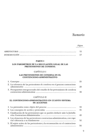 Sumario
Página
ABREVIATURAS 15
INTRODUCCIÓN 17
PARTE I
LOS PARÁMETROS DE LA REGULACIÓN LEGAL DE LAS
PRETENSIONES DE CONDENA
CAPÍTULO 1
LAS PRETENSIONES DE CONDENA EN EL
CONTENCIOSO-ADMINISTRATIVO
l. Concepto...... 25
2. La relevancia de las pretensiones de condena en el proceso contencioso-
administrativo 28
3. Presupuestos extraprocesales del estudio de las pretensiones de condena
contencioso-administrativas 30
CAPÍTULO II
EL CONTENCIOSO-ADMINISTRATIVO EN CUANTO SISTEMA
DE ACCIONES
1. La pretensión como objeto del proceso 33
2. Los conceptos de acción y pretensión 35
3. Clasificación de las pretensiones que se pueden deducir ante la Jurisdic-
ción Contencioso-Administrativa 43
4. Los elementos de las pretensiones contencioso-administrativas, con espe-
cial referencia a su fundamento 52
5. El sujeto activo de las pretensiones y la reconvención en el contencioso-
aclministrativo 56
9
 