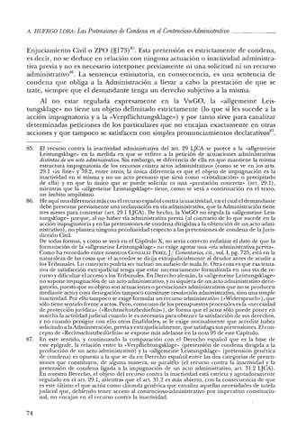 A. HUERCO LORA: LasPretensiones de Condena enel Contencioso-Administrativo _
Enjuciamiento Civil o zpo (§173)85. Esta pretensión es estrictamente de condena,
es decir, no se deduce en relación con ninguna actuación o inactividad administra-
tiva previa y no es necesario interponer previamente ni una solicitud ni un recurso
administrativo'", La sentencia estimatoria, en consecuencia, es una sentencia de
condena que obliga a la Administración a llevar a cabo la prestación de que se
trate, siempre que el demandante tenga un derecho subjetivo a la misma.
Al no estar regulada expresamente en la VwGO, la «allgerneine Leis-
tungsklage» no tiene un objeto delimitado estrictamente (lo que sí les sucede a la
acción impugnatoria y a la «Verpflichtungsklage») y por tanto sirve para canalizar
determinadas peticiones de los particulares que no encajan exactamente en otras
acciones y que tampoco se satisfacen con simples pronunciamientos declarativos'".
85. El recurso contra la inactividad administrativa del arto 29 LJCA se parece a la «allgerneine
Leistungsklage» en la medida en que se refiere a la petición de actuaciones administrativas
distintas de un acto administrativo. Sin embargo, se diferencia de ella en que mantiene la misma
estructura impugnatoria de los recursos contra actos administrativos (como se ve en los arts.
29.1 «in fine» y 70.2, entre otros; la única diferencia es que el objeto de impugnación es la
inactividad en sí misma y no un acto presunto que sirva como «cristalización» o precipitado
de ella) yen que lo único que se puede solicitar es una «prestación concreta» (art. 29.1),
mientras que la «allgerneine Leistungsklage» tiene, como se verá a continuación en el texto,
un ámbito amplísimo.
86. He aquí una diferencia más con el recurso español contra la inactividad, en el cual el demandante
debe presentar previamente una reclamación en vía administrativa, que la Administración tiene
tres meses para contestar (art. 29.1 LJCA). De hecho, la YwGO no regula la «allgemeine Leis-
tungsklage» porque, al no haber vía administrativa previa (al contrario de lo que sucede en la
acción impugnatoria yen las pretensiones de condena dirigidas a la obtención de un acto admi-
nistrativo), no plantea ninguna peculiaridad respecto a las pretensiones de condena de lajuris-
dicción Civil.
De todas formas, y como se verá en el Capítulo X, no sería correcto enfatizar el dato de que la
formulación de la «allgemeine Leistungsklage» no exige agotar una «vía administrativa previa».
Como ha recordado entre nosotros GONzALEZ P~:REZ,J.: Comentarios, cit., vol. 1,pg. 725, está en la
naturaleza de las cosas que el acreedor se dirija extrajudicialmente al deudor antes de acudir a
los Tribunales. Lo contrario podría ser incluso un indicio de mala fe. Otra cosa es que esa tenta-
tiva de satisfacción extrajudicial tenga que estar necesariamente formalizada en una vía de re-
curso y dificultar el acceso a los Tribunales. En Derecho alemán, la «allgemeine Leistungsklage»
no supone impugnación de un acto administrativo, y ni siquiera de un acto administrativo dene-
gatorio, puesto que su objeto son actuaciones o prestaciones administrativas que no se producen
mediante acto y cuya denegación tampoco constituye resolución administrativa, sino una simple
inactividad. Por ello tampoco se exige formular un recurso administrativo (<<Widerspruch»), que
sólo tiene sentido frente a actos. Pero, como uno de los presupuestos procesales es la «necesidad
de protección jurídica» «<Rechtsschutzbedürfnis»), de forma que el actor sólo puede poner en
marcha la actividad judicial cuando le es necesaria para obtener la satisfacción de sus derechos,
y no cuando persigue con ello otras finalidades, se le exige normalmente que acredite haber
solicitado a laAdministración, previay extrajudicialmente, que satisfaga sus pretensiones. El con-
cepto de «Rechtsschutzbcdúrfnis» se expone más adelante en la noto, 95 de este Capítulo.
87. En este sentido, y continuando la comparación con el Derecho español que es la base de
este epígrafe, la relación entre la «Verpflichtungsklage» (pretensión de condena dirigida a la
producción de un acto administrativo) y la «allgerneine Leistungsklage» (pretensión genérica
de condena) es opuesta a la que se da en Derecho español entre las dos categorías de preten-
siones que constituyen, de alguna manera, su paralelo (el recurso contra la inactividad y la
pretensión de condena ligada a la impugnación de un acto administrativo, art. 31.2 LJCA).
En nuestro Derecho, el objeto del recurso contra la inactividad está estricta y agotadoramente
regulado en el art. 29.1, mientras que el art. 31.2 es más abierto, con la consecuencia de que
es este último el que actúa como cláusula genérica que canaliza aquellas necesidades de tutela
judicial que, debiendo tener acceso al contencioso-administrativo por imperativo constitucio-
nal, no encajan en el recurso contra la inactividad.
74
 