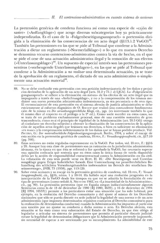 II. El contencioso-administrativo en cuanto sistema de acciones
La pretensión genérica de condena funciona así como una especie de «c3jon de
sastre» (<<Auffangklage») que acoge diversas subcategorías hoy ya prácticamente
independizadas. Es el caso de la «Folgenbeseitigungsanspruch» o pretensión diri-
gida a la eliminación de las consecuencias de un acto ilegal (§113.1.2 VwGO)88.
También las pretensiones en las que se pide al Tribunal que conelene a la Aelminis-
tración a dictar un reglamento «<NormerlaHklage») o lo que en nuestro Derecho
se elenomina recurso contencioso-administrativo contra la vía ele hecho, en el que
se piele el cese ele una actuación administrativa ilegal y la remoción de sus efectos
«<Unterlassungsklagc»)89. Un supuesto ele especial interés son las pretensiones pre-
ventivas (vvorbeugende Unterlassungsklagen»), en las que se piele al Tribunal que
condene a la Administración a no realizar una determinada actuación, ya se trate
de la aprobación de un reglamento, el dictado de un acto administrativo o simple-
mente una actuación material?".
88. No se e1ebe confunelir esta pretensión con una petición inelemnizatoria ele los daños y perjui-
cios e1erivados de la aplicación de un acto ilegal [arts, 31.2 y 71.1 el) LJCA]. La «Folgenbeseiti-
gungsanspruch» se refiere a la eliminación «in natura» de los efectos de un acto ilegal que es
impugnado a través de una «Anfechtungsklage», y no a la compensación ele los mismos me-
e1iante una nueva prestación administrativa indemnizatoria, ya sea pecuniaria o de otro tipo.
E! reconocimiento ele esta pretensión en el sistema alemán ele justicia administrativa se debe
estrictamente al esfuerzo dogmático de O. BACIIOF que realizó una contundente fundamenta-
ción de la misma en Die 'uerwaltungsgerichtliche Klage, cit., pgs. (es interesante también lo que
él mismo dice al respecto en el prólogo a la 2' ed.). Como suele suceder en estos casos, no
se trata de un problema exclusivamente procesal, sino de una cuestión sustantiva de gran
trascenelencia, como es si el principio de legalidad de la Administración (art. 20.3 GG) otorga
al ciudadano un derecho subjetivo a obtener la eliminación de las consecuencias de la aplica-
ción de aquellos actos ilegales que lesionen sus derechos, o bien es suficiente su eliminación
«ex nunc» y la compensación indemnizatoria de los daños que se hayan podido producir. Vid.
PIETZKO, G.: Der materiellrechtliche Folgenbeseitigungsanspruch. Berlin, 1994, y sobre el encaje de
esta acción en la pretensión genérica de condena, HUFEN, F.: VenualtungsprozejJrecht, cit., §17.10
(pg. 346).
89. Estas acciones no están reguladas expresamente en la VwGO. Por todos, vid. HUFE!':, F.: §§16
y 20. Aunque hoy esta clase de pretensiones son ya rutinarias en la jurisdicción administrativa
alemana, en la época en que ésta se reformó y fue aprobada la VwGO, fue necesario superar
una opinión contraria que sostenía que en estos casos la única forma de tutela disponible
debía ser la acción de responsabilidad extracontractual contra la Administración en vía civil.
La refutación de esta tesis puede verse en Run-, H. H.: «Die Beseitigungs- und Unterlas-
sungsklage gegen Tráger hoheitlicher Gcwalt. Eine Untersuchung zur prozeflrechtlichen Be-
hanellung des schlichten Verwaltungshandelns insbesondere im Bereich e1er staatlichcn Da-
seinsvorsorge», DVBl, 73 (1958), pgs. 113-120.
90. Sobre estas acciones y su encaje en la pretensión genérica ele condena, vid. HUFEN, F.: Venual-
tungsjJrozejJrecht, cit., §§16, núrns. 1 y 10-14. Ha habido aquí una evolución progresiva en la
interpretación de la VwGO desde los tiempos en que no se admitía la formulación de este
tipo de pretensiones (como señaló A. NIETO en 1962, en «La inactividad de la Administración»,
cit., pg. 90). La pretensión preventiva (que en España niegan indiscriminadamente algunas
Sentencias como la de 18 de diciembre ele 1980 [~J 1980, 4639], y 16 de diciembre de 199<1
[RJ 1994, 10533]) permite a los particulares evitar una situación que ha sido habitual, por
ejemplo, en la evolución del Derecho comunitario y del ajuste al mismo de los Derechos
nacionales: que sólo se pueda discutir en sede judicial la legalidad de una norma o de un acto
administrativo (que imponen determinados requisitos contrarios al Derecho comunitario para
la realización ele determinadas conductas) cuando la Administración ha impuesto al particular
una sanción por no ajustar su conducta a dicha norma o acto. En Derecho alemán, esta
situación se ha visto como una vulneración del Estado ele Derecho, ya que éste obliga al
legislador a articular un sistema ele pretensiones que permita al particular discutir judicial-
mente la legalidad de determinadas obligaciones que la Administración pretende imponerle,
sin necesidad ele esperar a ser sancionado por su incumplimiento. La admisibilidad de este
75
 