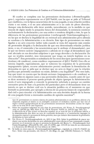 A. HUERCO LORA: Las Pretensiones de Condena en el Contencioso-Administrativo _
El cuadro se completa con las pretensiones declarativas «<Feststellungskla-
gen»), reguladas expresamente en el §43 VwGO, con las que se pide al Tribunal
que establezca, con la fijeza característica de la cosajuzgada, si una relación jurídica
existe o no existe, o si un acto administrativo es o no nulo de pleno derecho.
Aunque esta declaración sólo tiene sentido, naturalmente, en la medida en que
vincula de algún modo la actuación futura del demandado, la sentencia contiene
exclusivamente la declaración y no una orden o condena dirigida a éste, lo que la
diferencia de las pretensiones preventivas (<<vorbeugende Unterlassungsklagen»),
en las que se declara la ilegalidad de un eventual acto administrativo pero además
se condena a la Administración a no dictarlo. Este tipo de pretensiones no están
ligadas a un acto concreto (sobre todo cuando se trata del supuesto más común
de pretensión dirigida a la declaración de que una determinada relación jurídica
tiene, o no, el contenido y las características que le atribuye el demandante), por
lo que no tienen carácter impugnatorio y además no se exige al demandante que
esté afectado en sus derechos subjetivos o que tenga derecho a la declaración (lo
que no tendría sentido), sino únicamente que tenga un interés legítimo en su
obtención'". Esta pretensión es subsidiaria de los otros dos tipos (pretensiones cons-
titutivas y de condena), como establece expresamente el §43.1 VwGO. Con ello se
intenta impedir, especialmente, que se vulneren los requisitos de la pretensión
impugnatoria (plazo, recurso administrativo previo) mediante la formulación de
demandas en que se pida que se declare que un acto es ilegal o que la relación
jurídica que pretendía constituir no existe, debido a esa ilegalidad'". Por otro lado,
hay que tener en cuenta que las demás acciones (impugnatoria o de condena) se
ven reducidas en algunos casos a una pretensión declarativa, cuando antes de que
se dicte sentencia el proceso queda privado de objeto (porque la Administración
anula el acto impugnado o concede la prestación solicitada o porque un cambio
normativo priva de base a la petición del particular) pero el demandante tiene un
interés en que se declare cuál era la situación jurídica en el momento en que
formuló su pretensión, por ejemplo a efectos de un proceso futuro de responsabili-
dad civil o para vincular a la Administración con una decisión dotada de la fuerza
de cosa juzgada frente a eventuales cambios de opinión sucesivos'",
tipo de pretensiones en nuestro sistema de justicia administrativa es un problema abierto y la
respuesta negativa al mismo es en múltiples ocasiones el verdadero motivo que late tras el
tópico rechazo jurisprudencial de las pretensiones meramente declarativas (como he expli-
cado en la nota 36 de este Capítulo).
91. Sobre los requisitos subjetivos de esta clase de pretensiones, vid. HUFEN, F.: VenvaltungsprozefJ-
recht, cit., §18.38 (pg. 362); KoP!', F. O. y W.-R. Scm:NKE: VwCO, cit., §43.23 (pgs. 542 y ss.).
A diferencia de lo que ocurre en Derecho español, no se trata de que el particular solicite a
la Administración que dicte un acto de contenido declarativo y a continuación impugne la
denegación expresa o presunta de dicha petición, sino que deduce directamente la pretensión
declarativa en sede judicial.
92. Vid. BUFEN, F.: VerwaltungsprozejJrecht, cit., §18.14 (pg. 354). Sobre la posibilidad de atacar me-
diante una acción declarativa un acto administrativo cuyos efectos se han consumado comple-
tamente en el momento en que se presenta la demanda, vid. RENCK, L.: «Verwaltungsakt und
Festste-llungsklage -BVenvCE 26, 16h,juS, 19 (1970), pgs. ll3-1I8 (se trata de un comentario
a la Sentencia del BVelWG de 9 de febrero de 1967).
93. Se habla en estos casos de «Fortsetzungsfeststellungsklage», regulada en el §1I3.1 VwGO «in
fine». Sobre esta pretensión, vid. HAN:-i¡, P.: Die Klage, cit., pgs. 239-240; EYERMANN, E.: VwCO,
76
 
