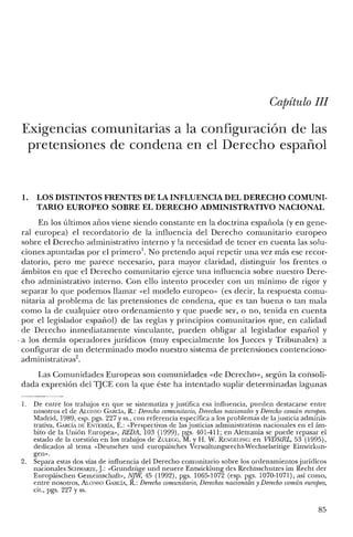 Capítulo JJJ
Exigencias comunitarias a la configuración de las
pretensiones de condena en el Derecho español
l. LOS DISTINTOS FRENTES DE LA INFLUENCIA DEL DERECHO COMUNI-
TARIO EUROPEO SOBRE EL DERECHO ADMINISTRATIVO NACIONAL
En los últimos años viene siendo constante en la doctrina española (yen gene-
ral europea) el recordatorio de la influencia del Derecho comunitario europeo
sobre el Derecho administrativo interno y la necesidad de tener en cuenta las solu-
ciones apuntadas por el primero.'. No pretendo aquí repetir una vez más ese recor-
datorio, pero me parece necesario, para mayor claridad, distinguir los frentes o
ámbitos en que el Derecho comunitario ejerce una influencia sobre nuestro Dere-
cho administrativo interno. Con ello intento proceder con un mínimo de rigor y
separar lo que podemos llamar «el modelo europeo» (es decir, la respuesta comu-
nitaria al problema de las pretensiones de condena, que es tan buena o tan mala
como la de cualquier otro ordenamiento y que puede ser, o no, tenida en cuenta
por el legislador español) de las reglas y principios comunitarios que, en calidad
de Derecho inmediatamente vinculante, pueden obligar al legislador español y
. a los demás operadores jurídicos (muy especialmente los Jueces y Tribunales) a
configurar de un determinado modo nuestro sistema de pretensiones contencioso-
administrativas",
Las Comunidades Europeas son comunidades «de Derecho», según la consoli-
dada expresión del TJCE con la que éste ha intentado suplir determinadas lagunas
1. De entre los trabajos en que se sistematiza y justifica esa influencia, pueden destacarse entre
nosotros el de ALONSO GARCÍA, R.: Derecho comunitario, Derechos nacionales y Derecho carmín europeo.
Madrid, 1989, esp. pgs. 227 y ss., con referencia específica a los problemas de la justicia adminis-
trativa, GARCÍA DE ENTERRÍA, E.: «Perspectivas de las justicias administrativas nacionales en el ám-
bito de la Unión Europea», REDA, 103 (1999), pgs. 401-411; en Alemania se puede repasar el
estado de la cuestión en los trabajos de ZULEGG, M. y H. W. RENGELlNG: en VVDStRL, 53 (1995),
dedicados al tema «Deursches und europáísches Verwaltungsrecht-Wechselseitige Einwirkun-
gen".
2. Separa estas dos vías de influencia del Derecho comunitario sobre los orclenamientos jurídicos
nacionales SCHWARZE, J: «Crundzüge und neuere Entwicklung des Rechtsschutzes im Recht der
Europaischen Cerneinschaft», NJW, 45 (1992), pgs. 1065-1072 (esp. pgs. 1070-1071), así como,
entre nosotros, ALONSO GARCÍA, R.: Derecho comunitario, Derechos nacionales y Derecho común europeo,
cit., pgs. 227 y ss.
85
 