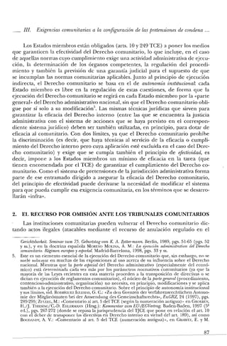 IIJ. Exigencias comunitarias a la configuración de las pretensiones de condena '"
Los Estados miembros están obligados (arts. 10 y 249 TCE) a poner los medios
que garanticen la efectividad del Derecho comunitario, lo que incluye, en el caso
de aquellas normas cuyo cumplimiento exige una actividad administrativa de ejecu-
ción, la determinación de los órganos competentes, la regulación del procedi-
miento y también la previsión de una garantía judicial para el supuesto de que
se incumplan las normas comunitarias aplicables. Junto al principio de ejecución
indirecta, el Derecho comunitario se basa en el de autonomía institucional: cada
Estado miembro es libre en la regulación de estas cuestiones, de forma que la
ejecución del Derecho comunitario se regirá en cada Estado miembro por la «parte
general» del Derecho administrativo nacional, sin que el Derecho comunitario obli-
gue por sí solo a su modificación". Las mismas técnicas jurídicas que sirven para
garantizar la eficacia del Derecho interno (entre las que se encuentra la justicia
administrativa con el sistema de acciones que se haya previsto en el correspon-
diente sistema jurídico) deben ser también utilizadas, en principio, para dotar de
eficacia al comunitario. Con dos límites, ya que el Derecho comunitario prohíbe
la discriminación (es decir, que haya técnicas al servicio de la eficacia o cumpli-
miento del Derecho interno pero cuya aplicación esté excluida en el caso del Dere-
cho comunitario) y exige que se cumpla también el principio de efectividad, es
decir, impone a los Estados miembros un mínimo de eficacia en la tarea (que
tienen encomendada por el TCE) de garantizar el cumplimiento del Derecho co-
munitario. Como el sistema de pretensiones de la jurisdicción administrativa forma
parte de ese entramado dirigido a asegurar la eficacia del Derecho comunitario,
del principio de efectividad puede derivarse la necesidad de modificar el sistema
para que pueda cumplir esa exigencia comunitaria, en los términos que se desarro-
llarán «infra».
2. EL RECURSO POR OMISIÓN ANTE LOS TRIBUNALES COMUNITARIOS
Las instituciones comunitarias pueden vulnerar el Derecho comunitario dic-
tando actos ilegales (atacables mediante el recurso de anulación regulado en el
Gerichtsbarkeit. Seminarzum 75. Geburtstagvon K A. Beiter-mann. Berlin, 1989, pgs. 51-65 (pgs. 52
y ss.), y en la doctrina española MORENO MOLlNA, A. M.: La ejecución administrativa del Derecho
comunitario. Régimen europeo y español. Madrid-Barcelona, 1998, pgs. 33 y ss.
5. Este es un elemento esencial de la ejecución del Derecho comunitario que, sin embargo, no se
suele subrayar en muchas de las exposiciones al uso acerca de su influencia sobre el Derecho
nacional. Mientras que la parte especial del Derecho administrativo (especialmente del econó-
mico) está determinada cada vez más por los parámetros normativos comunitarios (ya que la
mayoría de las Leyes recientes en esta materia proceden a la transposición de clirectivas o se
dictan en ejecución de reglamentos comunitarios), el núcleo de la parte general (procedimiento,
contencioso-administrativo, organización) no necesita, en principio, modificaciones y se aplica
también a la ejecución del Derecho comunitario. Sobre el principio de autonomía institucional
y sus límites, vid. RODRÍGUEZ IGLESIAS, G. c.: «Zu den Grenzen der verfahrensrechtlichen Autono-
mie der Mitgliedstaaten bei der Anwendung des Gemeinschaftsrechts», EuGRZ, 24 (1997), pgs.
289-295; ZVLEEG, M.: «Comentario al art. 5 del TCE (según la numeración antigua)" en CROEBEN,
H./J. THlESING/C.-D. EHLERi'IANN (Hrsg.): Kommentar zuni EU-/EGVertrag. Baden-Baden, 1997 (5"
ed.), pgs. 267-272 (donde se repasa lajurispruclencia del TJCE que pone en relación el art. 10
con el deber de transponer las directivas en Derecho interno en virtud del art. 189), así como
BOGDAiDY, A. V.: «Comentario al art. 5 del TCE (numeración antigua)", en CR;BITl., E. y M.
87
 
