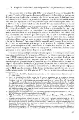111. Exigencias comunitarias a la configuración de las pretensiones de condena ...
De acuerdo con el artículo 232 TCE, «[e]n el caso de que, en violación de!
presente Tratado, e] Parlamento Europeo, el Consejo o la Comisión se abstuvieren
de pronunciarse, Jos Estados miembros y las demás instituciones de la Comunidad
podrán recurrir al Tribunal de Justicia con objeto de que declare dicha violación».
También está legitimado cualquier particular «por no haberle dirigido una de las
instituciones de la Comunidad un acto distinto de una recomendación o de un
dictamen». En la aplicación de este recurso se tiene en cuenta también el régimen
del recurso de anulación (art. 230 TCE), a fin de lograr una articulación coherente
entre ambas vías procesales. Las instituciones comunitarias pueden convertir fácil-
mente una inactividad en una denegación expresa, sin modificar con ello su pos-
tura ni acceder a lo solicitado por otro sujeto. De ahí que si e! control judicial
estuviese sometido a reglas sustancialmente diferentes en uno y otro caso, las insti-
tuciones podrían optar por unas u otras a voluntad, eludiendo la correcta aplica-
ción de los Tratados". Es esta articulación sistemática de! recurso de anulación y
de! recurso por omisión la que hace que, si un particular ha dejado transcurrir el
plazo para impugnar un acto comunitario al amparo del artículo 230 TCE, no
pueda servirse de! 232 para realizar esa impugnación, solicitando a la institución
que revise el acto y recurriendo después la inactividad".
No todos los sujetos legitimados pueden interponer el recurso por omisión en
las mismas condiciones. El Parlamento, e! Consejo y la Comisión pueden impugnar
ante e! TJCE cualquier inactividad de otra institución sin necesidad de alegar que
la omisión denunciada afecta a sus derechos o intereses. Se trata, por tanto, de un
recurso objetivo, que contribuye al control de legalidad de la actuación (en sentido
amplio) de las demás instituciones, y que se ha justificado ante la carencia de otros
mecanismos de control en el sistema comunitario''. El BCE sólo puede impugnar
ante e! TJCE aquellas omisiones de las demás instituciones que afecten a su propio
ámbito competencial (art. 232, párrafo 4º) 11. Para las instituciones, e! recurso por
tos tramitados. En 1997 se dictaron seis sentencias en este tipo de recursos (lo que supone el
1,2% de! total).
8. Sobre la necesidad de articular ambas vías de recurso para evitar que se produzcan lagunas
en la tutela judicial comunitaria, vid. DAlG, H.-W.: Nichiigkeits- urul Untdtigkcitsklagen, cit., pgs.
226 y ss.; DÓRR, o.: «Europáischer Verwaltungsrechtsschutz», cit., núms. 170 y 186; DAUSES, M.
A.: «Empfiehlt es sich, das System des Rechtsschutzes und del' Gerichtsbarkeit in del' Europáis-
chen Gemeinschaft, insbesondere die Aufgaben del' Gemeinschaftsgerichte und del' nationa-
len Gerichte, weiter zu entwickeln?», Gutachten D [iir den 60. [uristentue (Miinsteri. München,
1994, pg. D 110. Como veremos más adelante, la jurisprudencia comunitaria no ha llevado a
sus últimas consecuencias esa relación de complementariedad entre ambos recursos y acepta
de hecho algunas de esas lagunas.
9. Esa especie de «acción de nulidad» está claramente vedada en Derecho comunitario: vid. D,JG,
H.-W.: Nichtigkeits- und Unt¿;tigkeitsklagen, cit., pg. 227.
10. Vid. Km:NIG, C. y C. SAJ'IDER: Einführung in das EG-ProZljJrecht. Tübingen, 1997, núm. 367 (pg.
185).
11. Las demás instituciones pueden recurrir al TJCE contra cualquier omisión ilegal del BCE,
contribuyendo de este modo a garantizar e! cumplimiento de los Tratados. El BCE no tiene
reconocida esa función de «guardián de los Tratados», y sólo puede recurrir cuando las omisio-
nes de las demás instituciones afecten a su ámbito competencial: vid. KOENIG, C. y C. SANDER:
Einfühnlng, cit., núm. 357 (pg. 180).
Los distintos principios a que responde la posición en que se encuentran colocados el Consejo,
la Comisión y e! Parlamento, por un lado, y el BCE, por otro, tienen un reflejo en el conten-
89
 