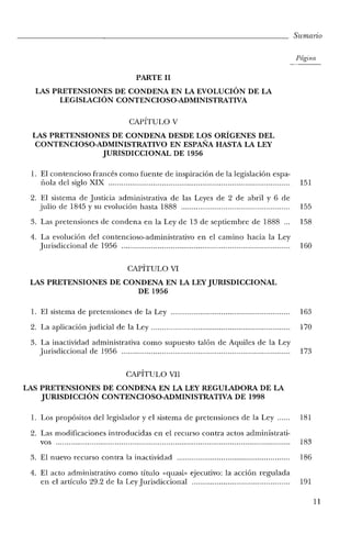 Sumario
Página
PARTE 11
LAS PRETENSIONES DE CONDENA EN LA EVOLUCIÓN DE LA
LEGISLACIÓN CONTENCIOSO-ADMINISTRATIVA
CAPÍTULO V
LAS PRETENSIONES DE CONDENA DESDE LOS ORÍGENES DEL
CONTENCIOSO-ADMINISTRATIVO EN ESPAÑA HASTA LA LEY
JURISDICCIONAL DE 1956
1. El contencioso francés como fuente de inspiración de la legislación espa-
I10la del siglo XIX 151
2. El sistema de justicia administrativa de las Leyes de 2 de abril y 6 de
julio de 1845 y su evolución hasta 1888 155
3. Las pretensiones de condena en la Ley de 13 de septiembre de 1888... 158
4. La evolución del contencioso-administrativo en el camino hacia la Ley
jurisdiccional de 1956 160
CAPÍTULO VI
LAS PRETENSIONES DE CONDENA EN LA LEY JURISDICCIONAL
DE 1956
1. El sistema de pretensiones de la Ley........................................................ 163
2. La aplicación judicial de la Ley................................................................. 170
3. La inactividad administrativa como supuesto talón de Aquiles de la Ley
jurisdiccional de 1956 173
CAPÍTULO VII
LAS PRETENSIONES DE CONDENA EN LA LEY REGULADORA DE LA
JURISDICCIÓN CONTENCIOSO-ADMINISTRATIVA DE 1998
1. Los propósitos del legislador y el sistema de pretensiones de la Ley...... 181
2. Las modificaciones introducidas en el recurso contra actos administrati-
vos 183
3. El nuevo recurso contra la inactividad 186
4. El acto administrativo como título «quasi- ejecutivo: la acción regulada
en el artículo 29.2 de la Ley jurisdiccional.............................................. 191
11
 