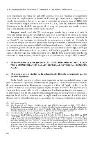 A. HUERCO LORA: Las Pretensiones de Condena en el Contencioso-Administrativo _
bién legitimado en virtud del art. 227, aunque éstos no recurren prácticamente
nunca los incumplimientos de los demás Estados) para que abra un expediente al
Estado denunciado y llegue en su caso a presentar un recurso ante el TJCE. Ello
no les concede ningún derecho de acceso al TJCE, pues la Comisión administra
libremente su facultad de interponer el recurso y el particular no puede recurrir
por la vía del artículo 232 contra su inactividad",
Los procesos del artículo 226 tampoco pueden dar lugar a una sentencia de
condena contra el Estado incumplidor, sino que la sentencia se limita a declarar
incompatible con el Derecho comunitario la conducta (en este caso, ornisiva) de
ese Estado'", Sin embargo, la eficacia de la sentencia es, a partir del Tratado de
Maastricht, mayor que cuando quien incumple por omisión el Derecho comunita-
rio es una institución, ya que, si la Comisión entiende que el Estado no ha cumplido
la sentencia, puede iniciar un procedimiento contradictorio ante el TJCE para que
éste declare el incumplimiento y condene al Estado al pago de una suma a tanto
alzado o le imponga una multa coercitiva (art, 228.2). Para el cumplimiento de esta
condena no está previsto, sin embargo, un procedimiento de ejecución forzosa37
•
4. EL PRINCIPIO DE EFECTIVIDAD DEL DERECHO COMUNITARIO EURO-
PEO Y SU IMPORTANCIA PARA EL ACCESO A LOS TRIBUNALES NACIO-
NALES
a) El principio de efectividad en la aplicación del Derecho comunitario por los
Estados miembros.
Cada Estado miembro es libre para organizar su sistema judicial como tenga
por conveniente, siguiendo sus tradiciones propias. El único denominador común
del que toman nota los Tratados es el respeto a la idea del Estado de Derecho, de
la que se derivan claramente algunas reglas en esta materia": En el seno de la
Unión se han mantenido las diferencias entre los distintos sistemas nacionales, en
la existencia o no de una jurisdicción administrativa, su configuración subjetiva u
objetiva, la admisión o no de sentencias explícitas de condena, etc. Las Comunida-
des no tienen competencias que les permitan directamente unificar la parte gene-
35. Vid. supra, nota 15.
36. Vid. KOENIG, C. y C. SANDER: Einführung, cit., pgs. 102-103. Según el arto 228.1 TCE, «Islí el
Tribunal de justicia declarare que un Estado miembro ha incumplido una de las obligaciones
que le incumben en virtud del presente Tratado, dicho Estado estará obligado a adoptar las
medidas necesarias para la ejecución de la Sentencia del Tribunal de justicia».
37. Vid. KOENIG, C. y C. SAl'lDER: Einführung, cit., núm. 211 (pg. 104).
38. Como recordó el TJCE en la Sentencia de 7 de julio de 1981 ("Rewe»), Rec. 1981, pg. 1805
(1837-1839). Ante la cuestión planteada por un Tribunal alemán acerca de si los particulares
podían formular un determinado tipo de pretensiones de las reconocidas en el proceso admi-
nistrativo de ese país, para solicitar la tutela de los derechos subjetivos que les reconocía una
determinada norma comunitaria, el TjCE contestó que el Derecho comunitario no exige, en
principio, que se abran nuevos cauces procesales ante los Tribunales nacionales para la tutela
de los derechos materiales que otorga, sino que más bien da por supuesto que los particulares
van a poder recurrir a los ya existentes para obtener esa tutela.
98
 