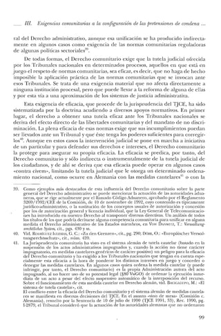 IJI. Exigencias comunitarias a la configuración de las jJretensiones de condena ...
ral del Derecho administrativo, aunque esa unificación se ha producido indirecta-
mente en algunos casos como exigencia de las normas comunitarias reguladoras
de algunas políticas sectoriales'",
De todas formas, el Derecho comunitario exige que la tutela judicial ofrecida
por los Tribunales nacionales en determinados procesos, aquellos en que está en
juego el respeto de normas comunitarias, sea eficaz, es decir, que no haga de hecho
imposible la aplicación práctica de las normas comunitarias que se invocan ante
esos Tribunales. Se trata de una exigencia material que no afecta directamente a
ninguna institución procesal, pero que puede llevar a la reforma de alguna de ellas
y por esta vía a una aproximación de los sistemas de justicia administrativa.
Esta exigencia de eficacia, que procede de la jurisprudencia del TJCE, ha sido
sistematizada por la doctrina acudiendo a diversos apoyos normativos. En primer
lugar, el derecho a obtener una tutela eficaz ante los Tribunales nacionales se
deriva del efecto directo de las libertades comunitarias y del mandato de no discri-
minación. La plena eficacia de esas normas exige que sus incumplimientos puedan
ser llevados ante un Tribunal y que' éste tenga los poderes suficientes para corregir-
los'", Aunque en estos casos la intervención judicial se pone en marcha a iniciativa
de un particular y para defender sus derechos e intereses, el Derecho comunitario
la protege para asegurar su propia eficacia. La eficacia se predica, por tanto, del
Derecho comunitario y sólo indirecta o instrumentalmente de la tutela judicial de
los ciudadanos, y de ahí se deriva que esa eficacia puede operar en algunos casos
«contra civern», limitando la tutela judicial que le otorga un determinado ordena-
miento nacional, como ocurre en Alemania con las medidas cautelares" o con la
39. Como ejemplos más destacados de esta influencia del Derecho comunitario sobre la parte
general de! Derecho administrativo se puede mencionar la actuación de las autoridades adua-
neras, que se rige actualmente por el llamado Código Aduanero, aprobado por e! Reglamento
3269/1992/CEE de la Comisión, de lO de noviembre de 1992, cuyo contenido es típicamente
jurídico-administrativo, o la sustitución de los conceptos usuales de autorización y concesión
por los de autorización general y licencia individual, que la Ley General de Telecomunicacio-
nes ha introducido en nuestro Derecho al transponer diversas directivas. Un análisis de todos
los títulos de los que podría derivarse alguna competencia comunitaria para unificar en alguna
medida el Derecho administrativo de los Estados miembros, en VaN DANWITZ, T.: Venvaltung-
srechtliches System, cit., pgs, 430 y ss.
40. Vid. RODRÍGUEZ IGLESIAS, G. c.: «Zu den Crenzen», cit., pg. 290; DORR, O.: «Europáischcr Verwal-
tungsrechtsschutz», cit., núm. 420.
41. La Jurisprudencia comunitaria ha visto en e! sistema alemán de tutela cautelar (basado en la
suspensión de los actos administrativos impugnados y, cuando la acción no tiene carácter
impugnatorio, en medidas cautelares genéricas de carácter positivo) un peligro para la eficacia
de! Derecho comunitario y ha exigido a los Tribunales nacionales que tengan en cuenta espe-
cialmente esta eficacia a la hora de ponderar los distintos intereses en juego y conceder o
denegar las medidas cautelares. En algunos casos quien ordena la medida cautelar (y puede
infringir, por tanto, e! Derecho comunitario) es la propia Administración autora del acto
impugnado, al no hacer uso de su potestad legal (§80 VwGO) de ordenar la ejecución inme-
diata de un acto a pesar de! efecto suspensivo automático de la interposición del recurso.
Sobre e! funcionamiento de esta medida cautelar en Derecho alemán, vid. BACIGALUPO, M.: "El
sistema de tutela cautelar», cit.
El conflicto entre la eficacia de! Derecho comunitario y el sistema alemán de medidas cautela-
res se manifiesta en diversas decisiones de! TJCE. En e! asunto «vino de mesa" (Comisión c.
Alemania), resuelto por la Sentencia de 10 de julio de 1990 (TJCE 1991, 33), Rec, 1990, pg.
1-2879, el Tribunal consideró que la actuación de las autoridades alemanas que no ordenaron
99
 
