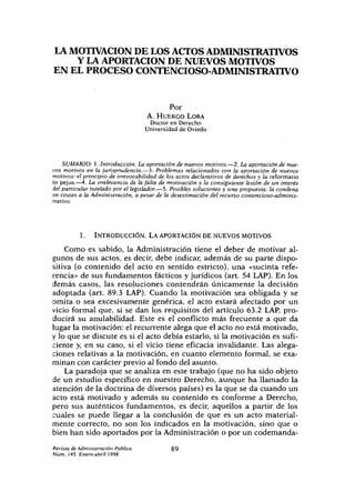 LA MOTIVACIÓN DE LOSACTOS ADMINISTRATIVOS
Y LAAPORTACIÓN DE NUEVOS MOTIVOS
EN EL PROCESO CONTENCIOSO-ADMINISTRATTVO
Por
A. HUERCO LORA
Doctor en Derecho
Universidad de Oviedo
SUMARIO: 1.Introducción. Laaportación de nuevos motivos.—2. Laaportación denue-
vos motivos en la jurisprudencia.—3. Problemas relacionados con la aportación de nuevos
motivos: elprincipio de irrevocabilidad de los actos declarativos de derechosy la reformado
in pejus.—4. La irrelevancia de lafalta de motivación y la consiguiente lesión de un interés
delparticular tutelado porel legislador.—5. Posiblessoluciones y una propuesta: lacondena
era costas a la Administración, a pesar de la desestimación del recurso contencioso-adminis-
trativo.
1. INTRODUCCIÓN. LA APORTACIÓN DE NUEVOS MOTIVOS
Como es sabido, la Administración tiene el deber de motivar al-
gunos de sus actos, es decir, debe indicar, además de su parte dispo-
sitiva (o contenido del acto en sentido estricto), una «sucinta refe-
rencia» de sus fundamentos fácticos yjurídicos (art. 54 LAP).En los
demás casos, las resoluciones contendrán únicamente la decisión
adoptada (art. 89.3 LAP). Cuando la motivación sea obligada y se
omita o sea excesivamente genérica, el acto estará afectado por un
vicio formal que, si se dan los requisitos del artículo 63.2 LAP,pro-
ducirá su anulabilidad. Este es el conflicto más frecuente a que da
lugar la motivación: el recurrente alega que el acto no está motivado,
ylo que se discute es si el acto debía estarlo, si la motivación es sufi-
ciente y, en su caso, si el vicio tiene eficacia invalidante. Las alega-
ciones relativas a la motivación, en cuanto elemento formal, se exa-
minan con carácter previo al fondo del asunto.
La paradoja que se analiza en este trabajo (que no ha sido objeto
de un estudio específico en nuestro Derecho, aunque ha llamado la
atención de la doctrina de diversos países) es la que se da cuando un
acto está motivado y además su contenido es conforme a Derecho,
pero sus auténticos fundamentos, es decir, aquellos a partir de los
cuales se puede llegar a la conclusión de que es un acto material-
mente correcto, no son los indicados en la motivación, sino que o
bien han sido aportados por la Administración o por un codemanda-
RevistadeAdministraciónPública 89
Núm. 145.Enero-abril 1998
 