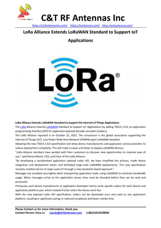 C&T RF Antennas Inc
https://ctrfantennasinc.com/ https://lcantennas.com/ https://pcbantennas.com/
Please Contact us for more information, thank you.
Contact Person: Coco Lu cocolu@ctrfantennas.com (+86)13412239096
LoRa Alliance Extends LoRaWAN Standard to Support IoT
Applications
LoRa Alliance Extends LoRaWAN Standard to Support the Internet of Things Applications
The LoRa Alliance Extends LoRaWAN Standard to Support IoT Applications by adding TS013-1.0.0, an application
programming interface (API) for application payload decoder-encoders (codecs).
The LoRa Alliance reported it on October 25, 2022. The consortium is the global association supporting the
Internet of Things (IoT), Low Power Wide Area Network (LPWAN) open LoRaWAN standard.
Adopting the new TS013-1.0.0 specification will allow device manufacturers and application service providers to
reduce deployment complexity. This will make it easier and faster to deploy LoRaWAN devices.
"LoRa Alliance members have worked with their customers to discover new opportunities to improve ease of
use," said Donna Moore, CEO, and Chair of the LoRa Alliance.
"By developing a standardized application payload codec API, we have simplified the process, made device
integration and deployment easier, and facilitated large-scale LoRaWAN deployments. This new specification
removes another barrier to large-scale IoT through a new standards-based approach."
Messages are encoded very tightly when transporting application loads using LoRaWAN to minimize bandwidth
usage. When messages arrive at the application server, they must be decoded before they can be read and
processed.
Previously, each device manufacturer or application developer had to write specific codecs for each device and
application platform pair, which created friction when the device went live.
With the new payload codec API specification, codecs can be developed once and used on any application
platform, resulting in significant savings in reduced complexity and faster market time.
 