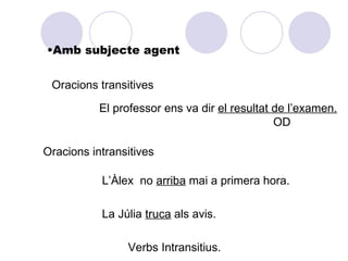 •Amb subjecte agent


 Oracions transitives

           El professor ens va dir el resultat de l’examen.
                                               OD

Oracions intransitives

           L’Àlex no arriba mai a primera hora.

           La Júlia truca als avis.

                Verbs Intransitius.
 