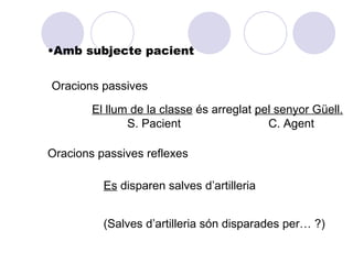 •Amb subjecte pacient


Oracions passives

        El llum de la classe és arreglat pel senyor Güell.
               S. Pacient                  C. Agent

Oracions passives reflexes

          Es disparen salves d’artilleria


          (Salves d’artilleria són disparades per… ?)
 