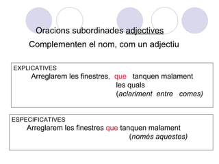 Oracions subordinades adjectives
    Complementen el nom, com un adjectiu

EXPLICATIVES
     Arreglarem les finestres, que tanquen malament
                               les quals
                               (aclariment entre comes)


ESPECIFICATIVES
    Arreglarem les finestres que tanquen malament
                                    (només aquestes)
 