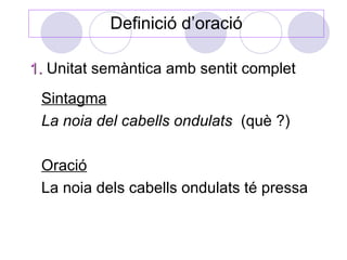 Definició d’oració

1. Unitat semàntica amb sentit complet
 Sintagma
 La noia del cabells ondulats (què ?)

 Oració
 La noia dels cabells ondulats té pressa
 