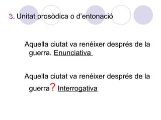 3. Unitat prosòdica o d’entonació


     Aquella ciutat va renéixer després de la
      guerra. Enunciativa


     Aquella ciutat va renéixer després de la
      guerra? Interrogativa
 
