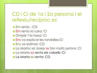 CD i CI de 1a i 2a persona i el
reflexiu/recíproc es
 Em rento : CD
 Em rento la cara: CI
 Omple´t la tassa: CI
 Ens va explicar les rondalles:CI
 Ens va estimar: CD
 La Marta i el Josep es fan molts petons: CI
 La Marta es renta els cabells: CI
 La Marta es renta: CD
 