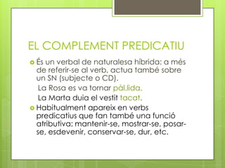 EL COMPLEMENT PREDICATIU
 És un verbal de naturalesa híbrida: a més
de referir-se al verb, actua també sobre
un SN (subjecte o CD).
La Rosa es va tornar pàl.lida.
La Marta duia el vestit tacat.
 Habitualment apareix en verbs
predicatius que fan també una funció
atributiva: mantenir-se, mostrar-se, posar-
se, esdevenir, conservar-se, dur, etc.
 