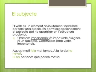 El subjecte
El verb és un element absolutament necessari
per tenir una oració. En canvi,excepcionalment
el subjecte pot no aparèixer en l´estructura
oracional.
1) Oracions impersonals: és impossible assignar-
hi un subjecte. Construïdes amb verbs
impersonals.
Aquest matí feia mal temps. A la tarda ha
nevat.
Hi ha persones que parlen massa
 