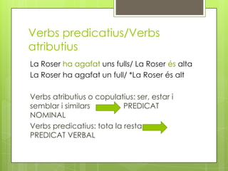 Verbs predicatius/Verbs
atributius
La Roser ha agafat uns fulls/ La Roser és alta
La Roser ha agafat un full/ *La Roser és alt
Verbs atributius o copulatius: ser, estar i
semblar i similars PREDICAT
NOMINAL
Verbs predicatius: tota la resta.
PREDICAT VERBAL
 