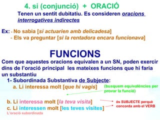 4. si (conjunció)  +  ORACIÓ Tenen un sentit dubitatiu. Es consideren  oracions  interrogatives indirectes Ex:   -   No sabia [ si actuarien amb delicadesa ] -  Els va preguntar [ si la rentadora encara funcionava ] FUNCIONS  Com que aquestes oracions equivalen a un SN, poden exercir dins de l’oració principal  les mateixes funcions que hi faria un substantiu  L’oració subordinada 1- Subordinada Substantiva  de Subjecte : a. Li interessa molt [ que hi vagis ]  (busquem equivalències per provar la funció) és SUBJECTE perquè concorda amb el VERB b. Li  interessa  molt [ la teva visita ] c. Li   interessen   molt   [ les teves visites ] 