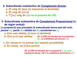 2- Subordinada substantiva de  Complement directe : a.   Et vaig dir [ que no toquessis la bicicleta ] b. Et vaig dir [ això ] c. T’[ ho ]  vaig dir  ( ho  és el pronom de CD) 3- Subordinada substantiva de  Complement Preposicional  (o de règim verbal): La preposició que precedeix la subordinada forma part del verb:  pensar  en ,  parlar  de ,  oblidar-se  de ,  acostumar-se  a ... a. Ens vam oblidar [ d’ anar al dentista ] b. Ens [ en ] vam oblidar c. En Josep no va pensar [ en  aquella possibilitat ] d. En Josep  no [ hi ]va pensar (Si  el CRV és introduït per la preposició   de  ,   se substitueix pel pronom   en ) (Si  el CRV és introduït per la preposició   a, en, amb...   (qualsevol menys “de”) se substitueix pel pronom   hi  ) 
