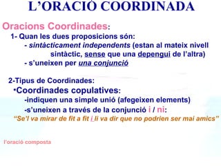 ’O鴡 COORDINADA Oracions Coordinades : 1- Quan les dues proposicions són: -  sintàcticament independents  (estan al mateix nivell    sintàctic,  sense  que una  depengui  de l’altra) - s’uneixen per  una conjunció   2-Tipus de Coordinades: Coordinades copulatives :  -indiquen una simple unió (afegeixen elements) -s’uneixen a través de la conjunció  i  /  ni :  “ Se’l va mirar de fit a fit  i  li va dir que no podrien ser mai amics” l’oració composta 