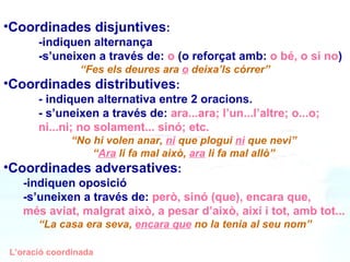 Coordinades disjuntives :  -indiquen alternança -s’uneixen a través de:  o  (o reforçat amb:  o bé, o si no ) “ Fes els deures ara  o  deixa’ls córrer” Coordinades distributives :  - indiquen alternativa entre 2 oracions. - s’uneixen a través de:  ara...ara; l’un...l’altre; o...o;  ni...ni; no solament... sinó; etc. “ No hi volen anar,  ni  que plogui  ni  que nevi” “ Ara  li fa mal això,  ara  li fa mal allò” Coordinades adversatives :  -indiquen oposició -s’uneixen a través de:  però, sinó (que), encara que,  més aviat, malgrat això, a pesar d’això, així i tot, amb tot...  “ La casa era seva,  encara que  no la tenia al seu nom” L’oració coordinada 