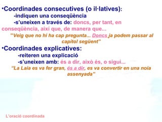 Coordinades consecutives (o il·latives) : -indiquen una conseqüència -s’uneixen a través de:   doncs, per tant, en conseqüència, així que, de manera que... “ Veig que no hi ha cap pregunta...  Doncs   ja podem passar al capítol següent” Coordinades explicatives:   -reiteren una explicació -s’uneixen amb:  és a dir, això és, o sigui...   “ La Laia es va fer gran,  és a dir , es va convertir en una noia assenyada” L’oració coordinada 
