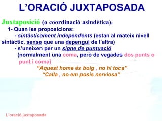 ܳٲǲó   (o   coordinació asindètica) : 1- Quan les proposicions: -  sintàcticament independents  (estan al mateix nivell    sintàctic,  sense  que una  depengui  de l’altra) - s’uneixen per un  signe de puntuació     (normalment una  coma , però de vegades  dos punts o    punt i coma) “ Aquest home és boig  ,  no hi toca” “ Calla  ,  no em posis nerviosa” L’oració juxtaposada ’O鴡 JUXTAPOSADA 