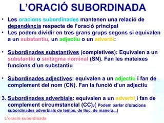 ’O鴡 SUBORDINADA Les  oracions subordinades  mantenen una relació de  dependència  respecte de l’oració principal Les podem dividir en tres grans grups segons si equivalen a un  substantiu , un  adjectiu  o un  adverbi : Subordinades substantives  (completives): Equivalen a un  substantiu  o  sintagma nominal  (SN). Fan les mateixes funcions d’un substantiu Subordinades adjectives :  equivalen a un  adjectiu  i fan de complement del nom (CN). Fan la funció d’un adjectiu 3.  Subordinades adverbials : equivalen a un  adverbi   i fan de complement circumstancial (CC).(  Podem parlar  d’oracions   subordinades adverbials de temps, de lloc, de manera...) L’oració subordinada 