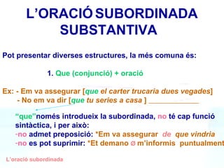 ’O鴡   SUBORDINADA    SUBSTANTIVA L’oració subordinada Pot presentar diverses estructures, la més comuna és: 1.  Que (conjunció) + oració Ex: - Em va assegurar [ que   el carter trucaria dues vegades ] - No em va dir [ que  tu series a casa  ]  “ que” només introdueix la subordinada,  no  té cap funció sintàctica, i per això:  no  admet preposició:  *Em va assegurar   de  que vindria   no  es pot suprimir:  *Et demano   Ø  m’informis  puntualment   