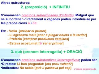Altres estructures: 2. (preposició)  + INFINITIU S’anomenen  oracions subordinades d’infinitiu . Malgrat que se subordinen directament a vegades poden introduir-se per les preposicions  a  i  de: Ex:  - Volia  [ arribar el primer ] - Li agradava molt [ anar a plegar bolets a la tardor ] - Preferia [ comprar productes catalans ] -  Estava acostumat   [ a  ser el primer ] 3. què (pronom interrogatiu) + ORACIÓ S’anomenen  oracions substantives interrogatives ; poden ser  Directes:  Li han preguntat: [ ets prou valent? ] Indirectes:  No sabia [ què li passava pel cap ] L’oració subordinada 