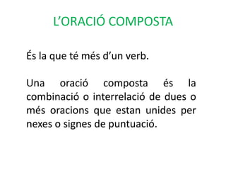 L’ORACIÓ COMPOSTA

És la que té més d’un verb.

Una oració composta és la
combinació o interrelació de dues o
més oracions que estan unides per
nexes o signes de puntuació.
 