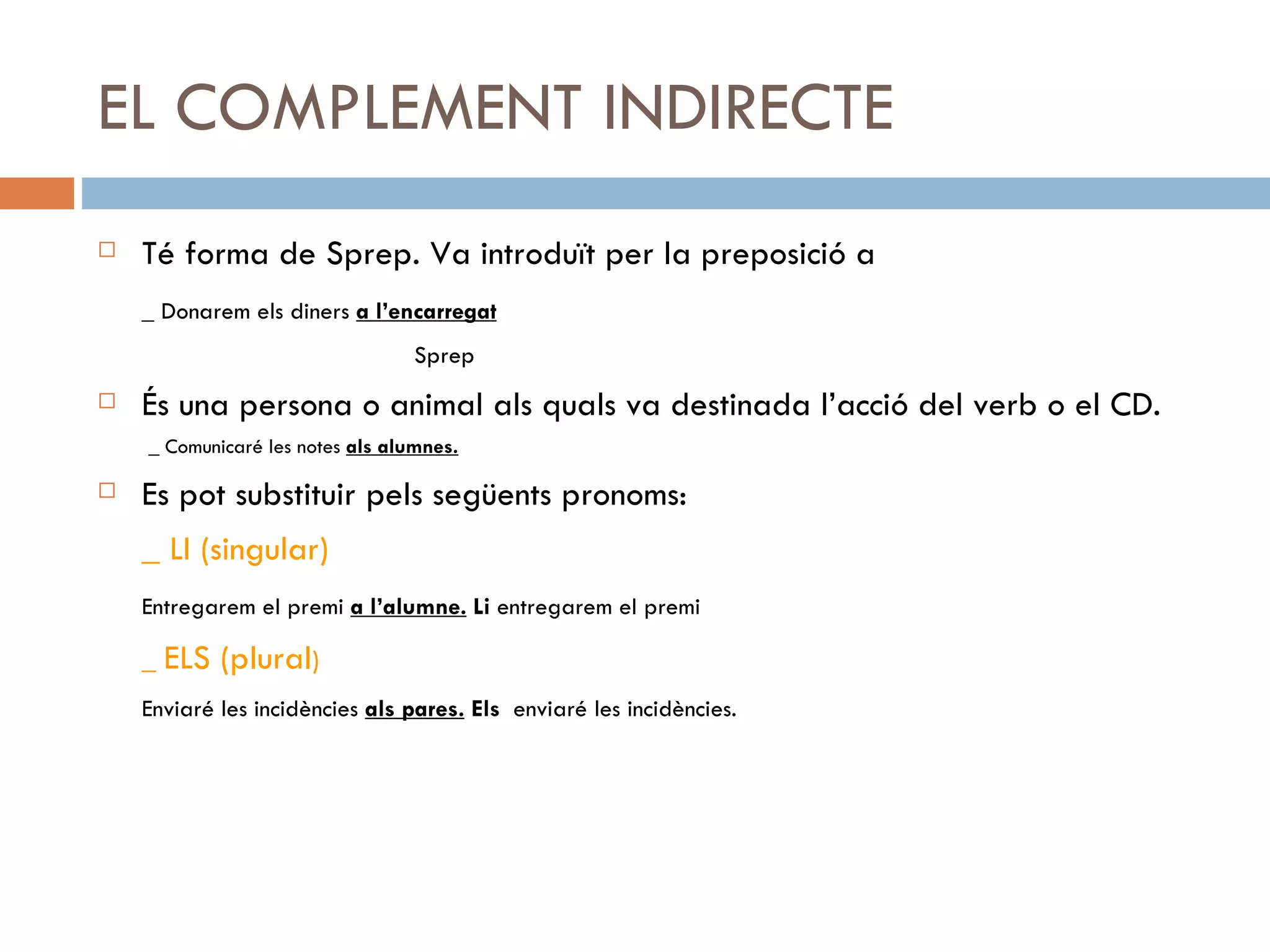 EL COMPLEMENT INDIRECTE Té forma de Sprep. Va introduït per la preposició a _ Donarem els diners  a l’encarregat   Sprep És una persona o animal als quals va destinada l’acció del verb o el CD. _ Comunicaré les notes  als alumnes. Es pot substituir pels següents pronoms: _ LI (singular) Entregarem el premi  a l’alumne.  Li  entregarem el premi _  ELS (plural ) Enviaré les incidències  als pares.   Els  enviaré les incidències . 