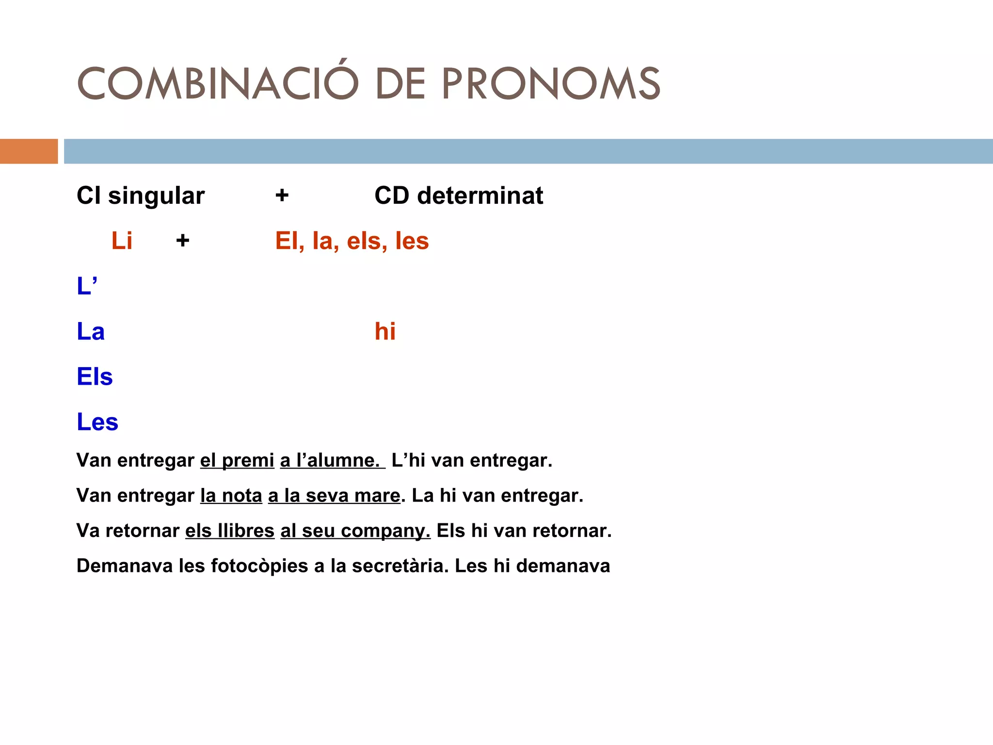 COMBINACIÓ DE PRONOMS CI singular +  CD determinat Li + El, la, els, les L’ La hi Els Les Van entregar  el premi   a l’alumne.  L’hi van entregar. Van entregar  la nota   a la seva mare . La hi van entregar. Va retornar  els llibres   al seu company.  Els hi van retornar. Demanava les fotocòpies a la secretària. Les hi demanava 