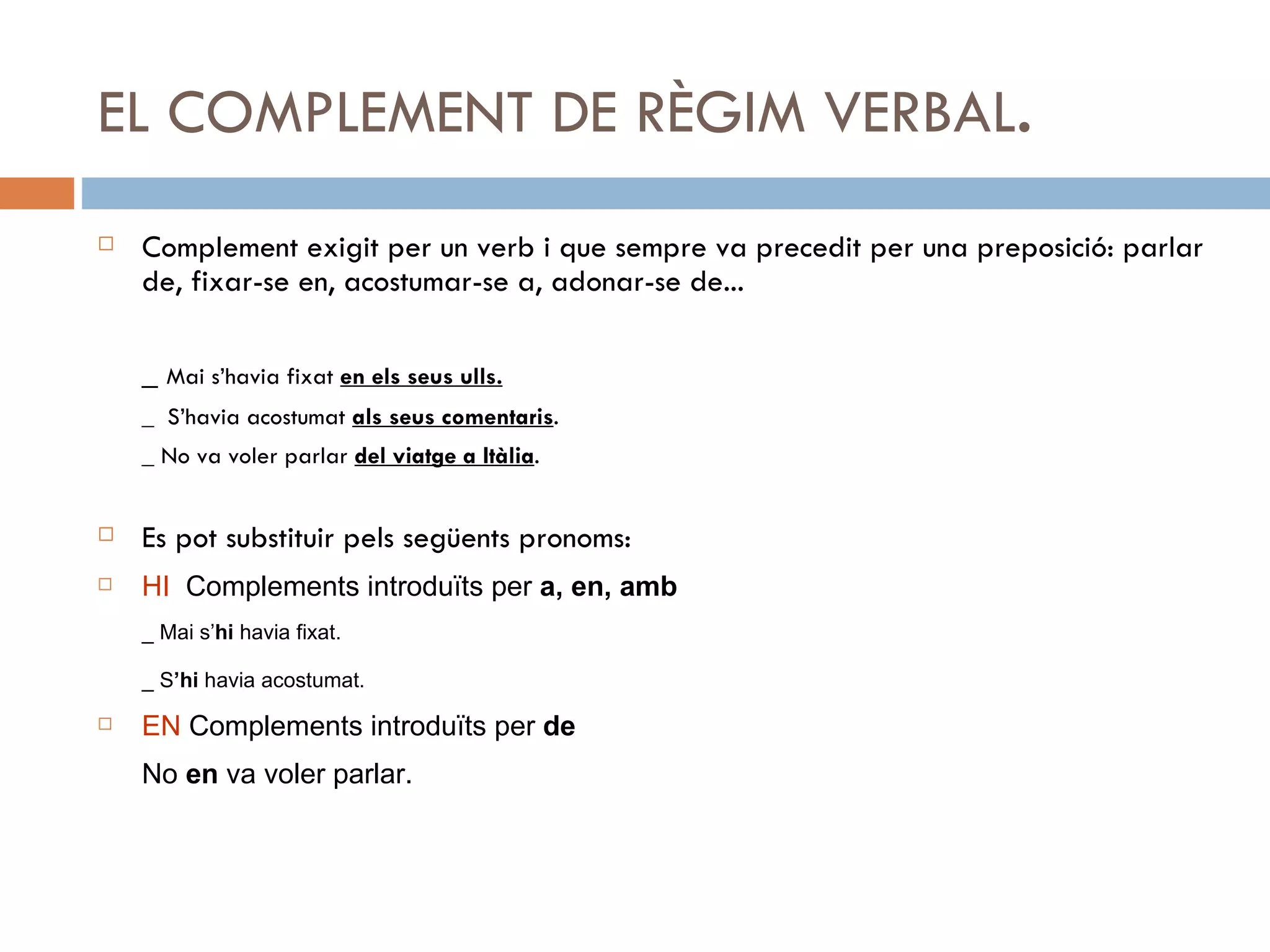 EL COMPLEMENT DE RÈGIM VERBAL . Complement exigit per un verb i que sempre va precedit per una preposició: parlar de, fixar-se en, acostumar-se a, adonar-se de... _  Mai s’havia fixat  en els seus ulls. _  S’havia acostumat  als seus comentaris . _ No va voler parlar  del viatge a Itàlia . Es pot substituir pels següents pronoms: HI  Complements introduïts per  a, en, amb _ Mai s’ hi  havia fixat. _ S ’hi  havia acostumat.   EN  Complements introduïts per  de No  en  va voler parlar. 