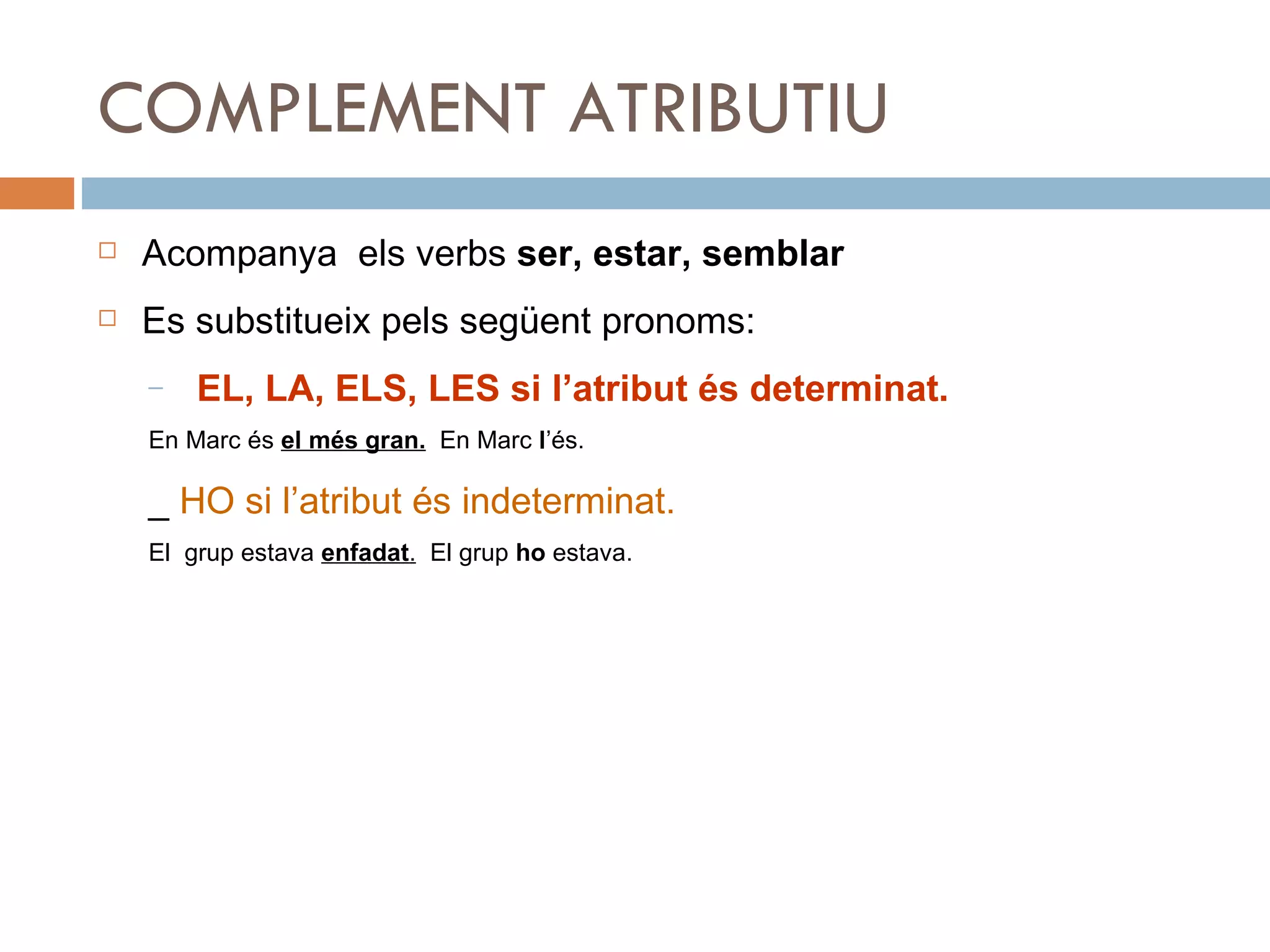 COMPLEMENT ATRIBUTIU Acompanya  els verbs  ser, estar, semblar Es substitueix pels següent pronoms: EL, LA, ELS, LES si l’atribut és determinat. En Marc és  el més gran.   En Marc  l ’és. _  HO si l’atribut és indeterminat. El  grup estava  enfadat .   El grup  ho  estava. 