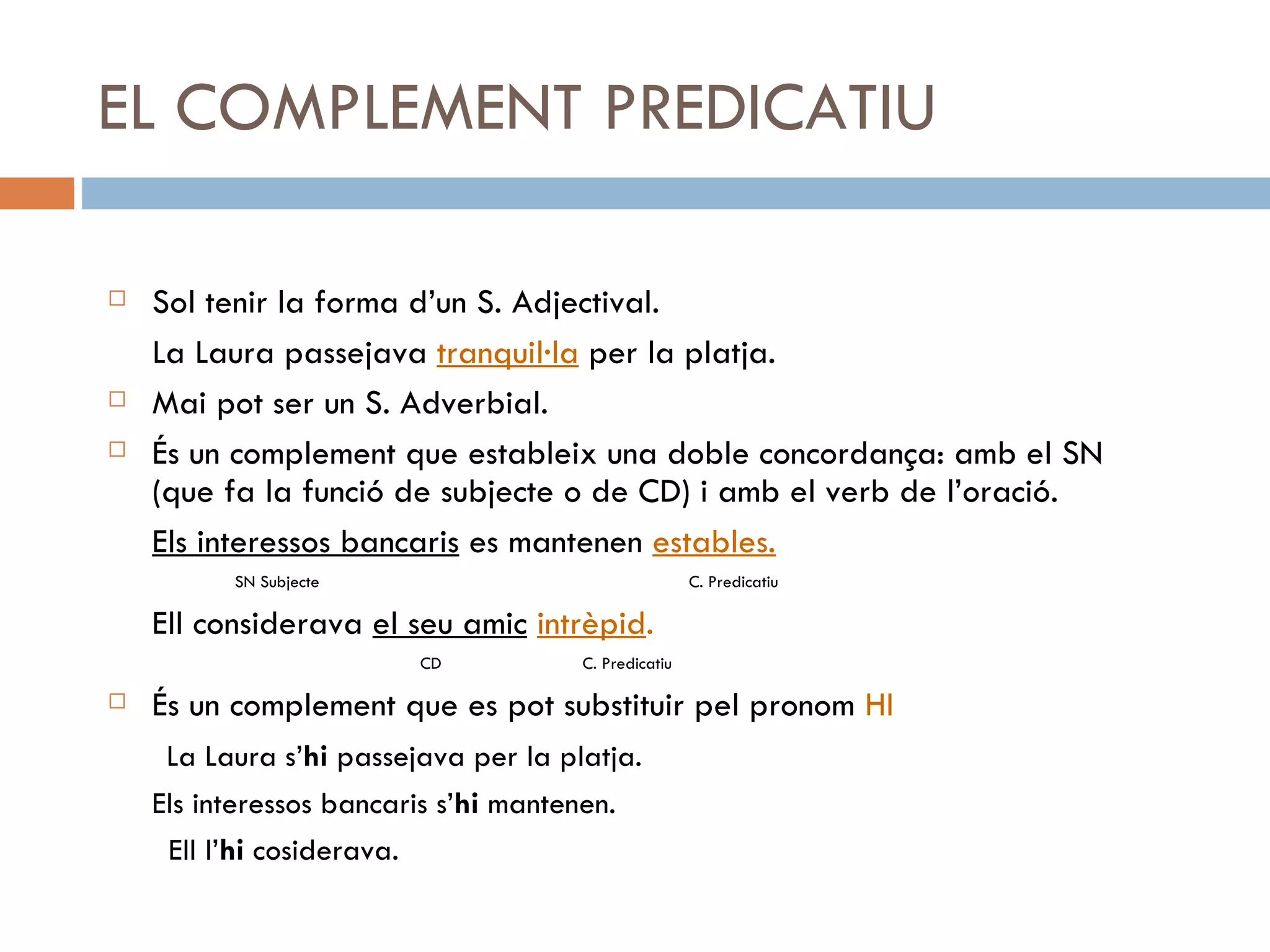 EL COMPLEMENT PREDICATIU Sol tenir la forma d’un S. Adjectival. La Laura passejava  tranquil·la  per la platja. Mai pot ser un S. Adverbial. És un complement que estableix una doble concordança: amb el SN (que fa la funció de subjecte o de CD) i amb el verb de l’oració. Els interessos bancaris  es mantenen  estables. SN Subjecte   C. Predicatiu Ell considerava  el seu amic   intrèpid .   CD  C. Predicatiu És un complement que es pot substituir pel pronom  HI La Laura s’ hi  passejava per la platja. Els interessos bancaris s’ hi  mantenen. Ell l’ hi  cosiderava. 