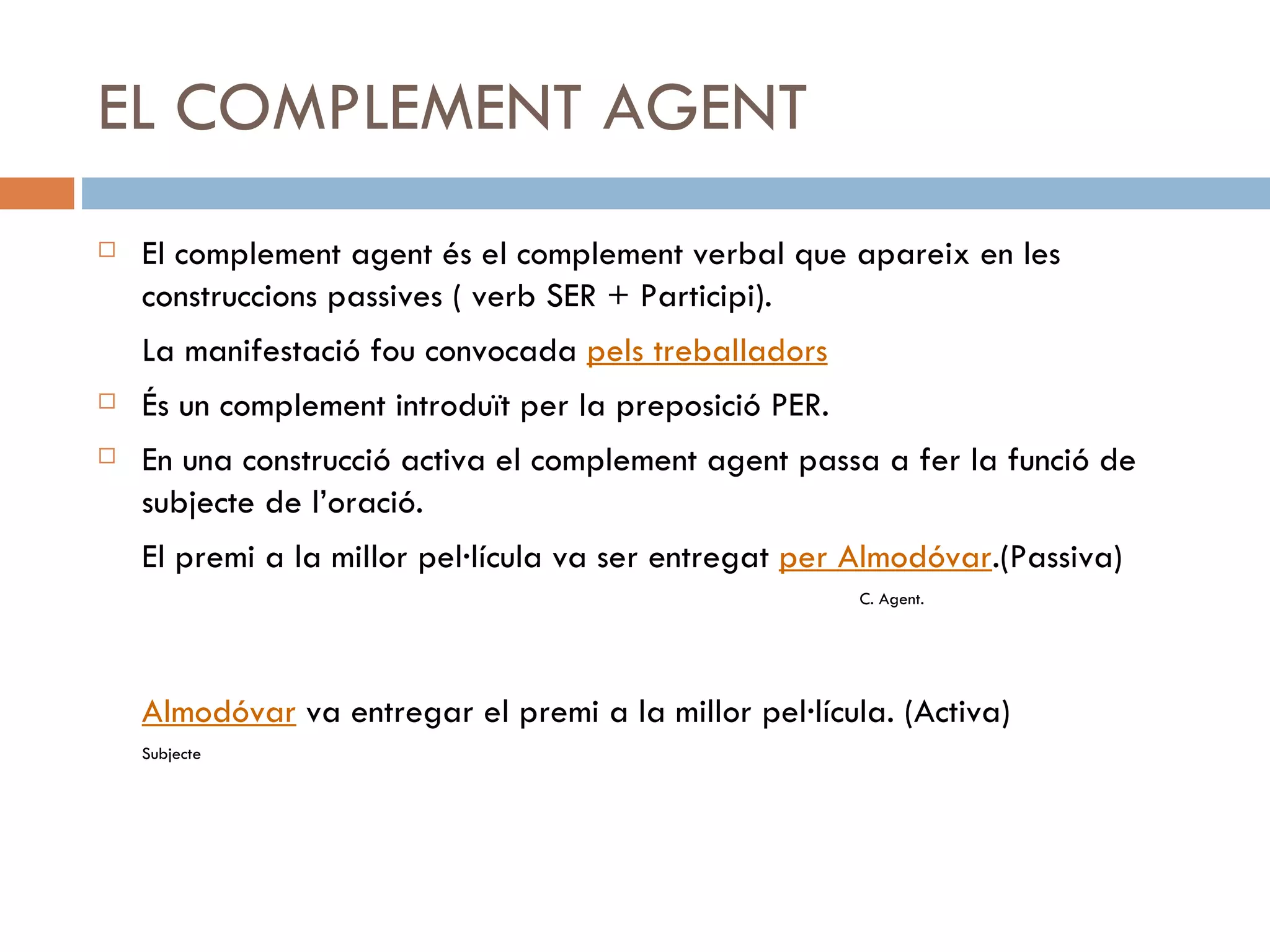 EL COMPLEMENT AGENT El complement agent és el complement verbal que apareix en les construccions passives ( verb SER + Participi). La manifestació fou convocada  pels treballadors És un complement introduït per la preposició PER. En una construcció activa el complement agent passa a fer la funció de subjecte de l’oració. El premi a la millor pel·lícula va ser entregat  per Almodóvar .(Passiva) C. Agent. Almodóvar  va entregar el premi a la millor pel·lícula. (Activa) Subjecte 