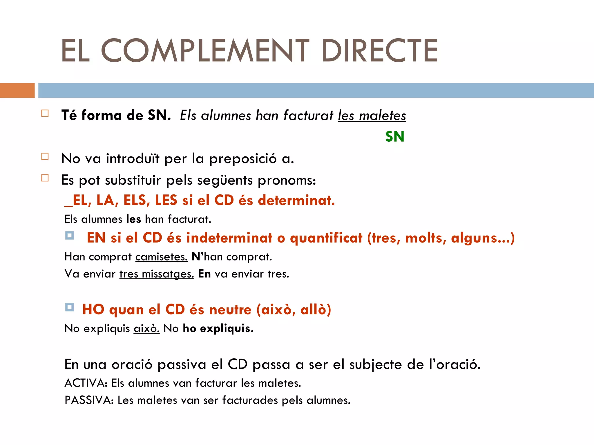 EL COMPLEMENT DIRECTE Té forma de SN.   Els alumnes han facturat  les maletes   SN No va introduït per la preposició a. Es pot substituir pels següents pronoms: _EL, LA, ELS, LES si el CD és determinat. Els alumnes  les  han facturat. EN si el CD és indeterminat o quantificat (tres, molts, alguns...) Han comprat  camisetes.   N’ han comprat. Va enviar  tres missatges.   En  va enviar tres. HO quan el CD és neutre (això, allò) No expliquis  això.  No  ho expliquis. En una oració passiva el CD passa a ser el subjecte de l’oració. ACTIVA: Els alumnes van facturar les maletes. PASSIVA: Les maletes van ser facturades pels alumnes. 