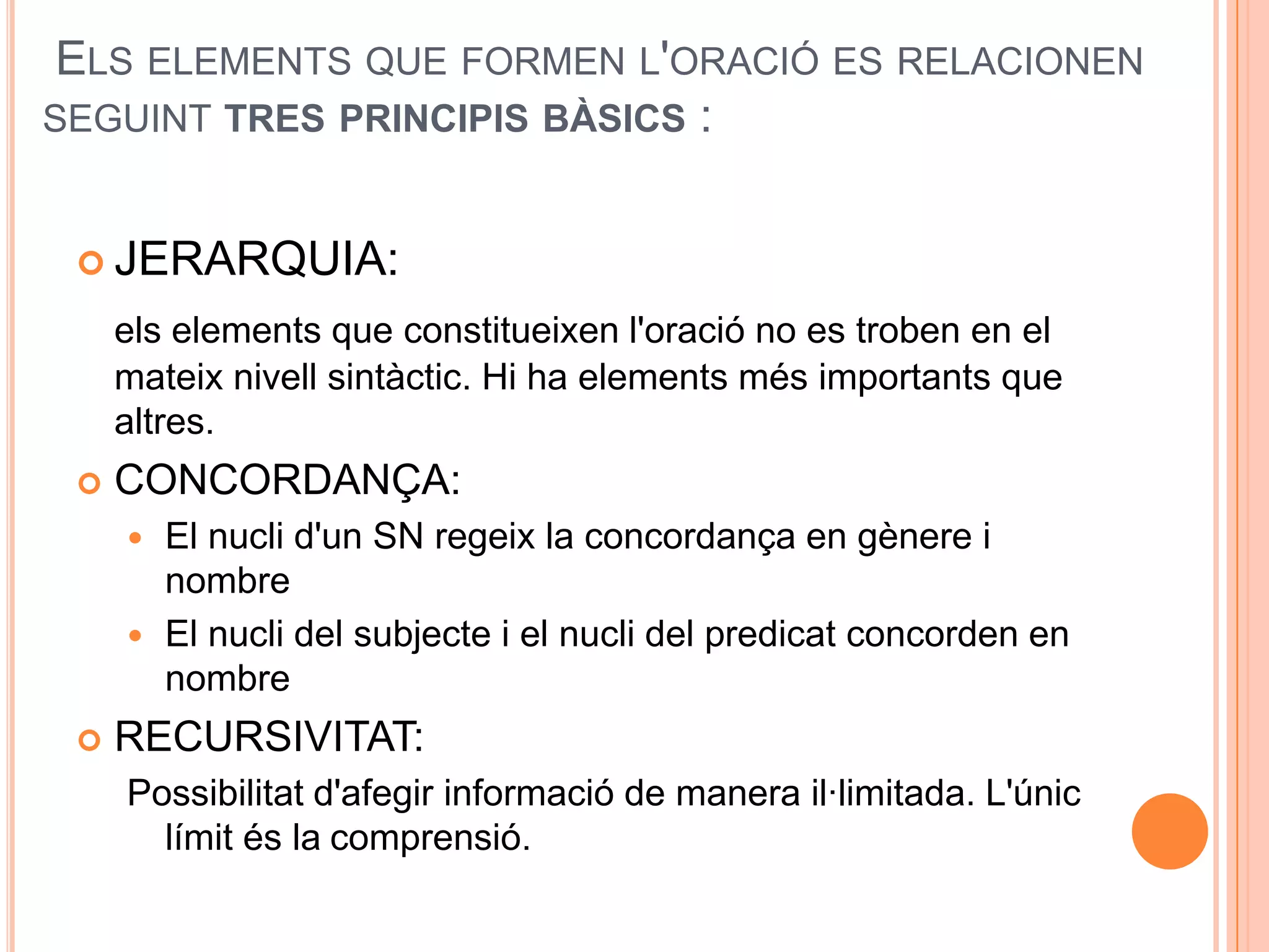 ELS ELEMENTS QUE FORMEN L'ORACIÓ ES RELACIONEN
SEGUINT TRES PRINCIPIS BÀSICS :


  JERARQUIA:

     els elements que constitueixen l'oració no es troben en el
     mateix nivell sintàctic. Hi ha elements més importants que
     altres.
    CONCORDANÇA:
      El nucli d'un SN regeix la concordança en gènere i
       nombre
      El nucli del subjecte i el nucli del predicat concorden en
       nombre
    RECURSIVITAT:
     Possibilitat d'afegir informació de manera il·limitada. L'únic
       límit és la comprensió.
 