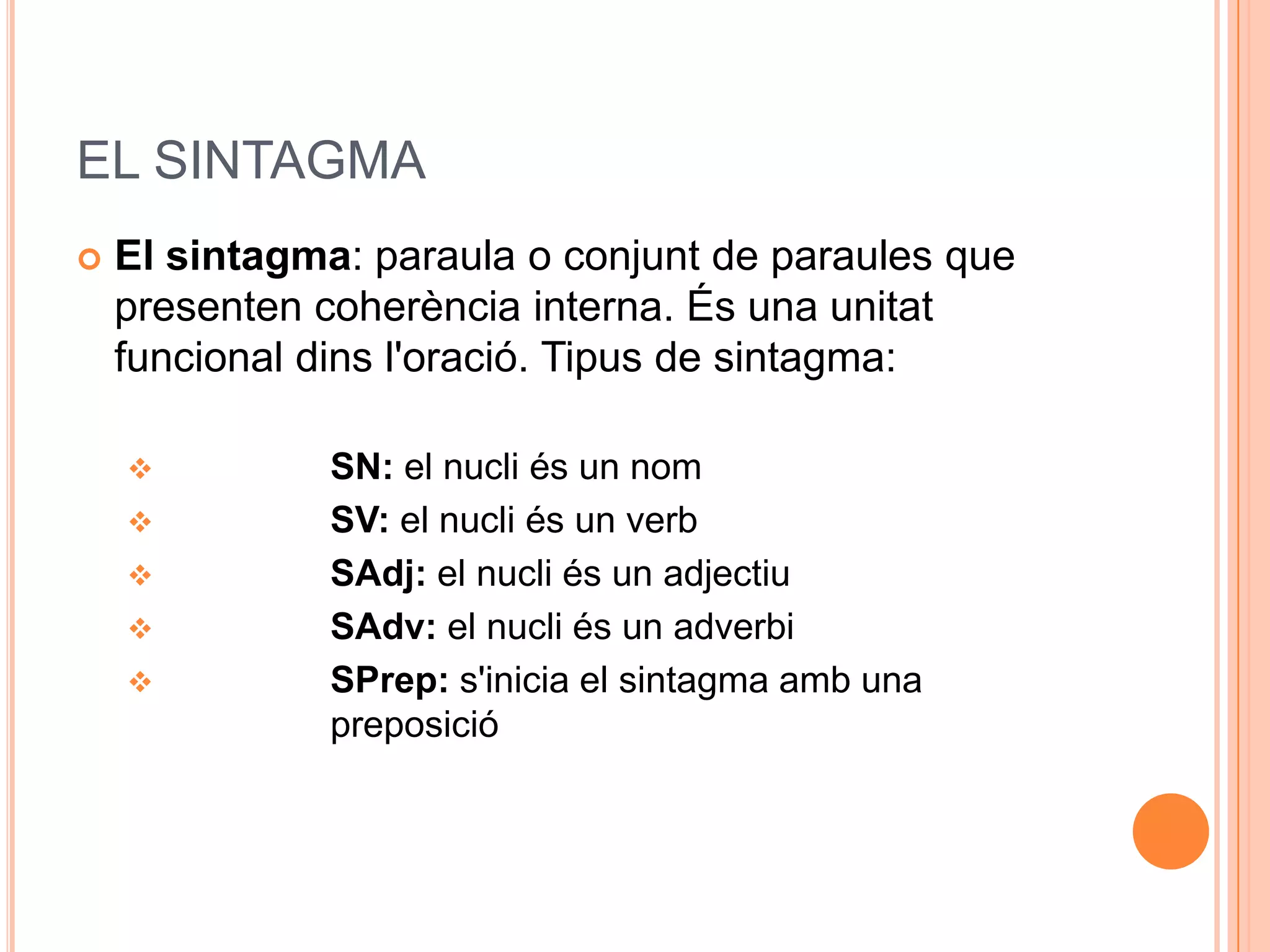 EL SINTAGMA
   El sintagma: paraula o conjunt de paraules que
    presenten coherència interna. És una unitat
    funcional dins l'oració. Tipus de sintagma:

              SN: el nucli és un nom
              SV: el nucli és un verb
              SAdj: el nucli és un adjectiu
              SAdv: el nucli és un adverbi
              SPrep: s'inicia el sintagma amb una
               preposició
 