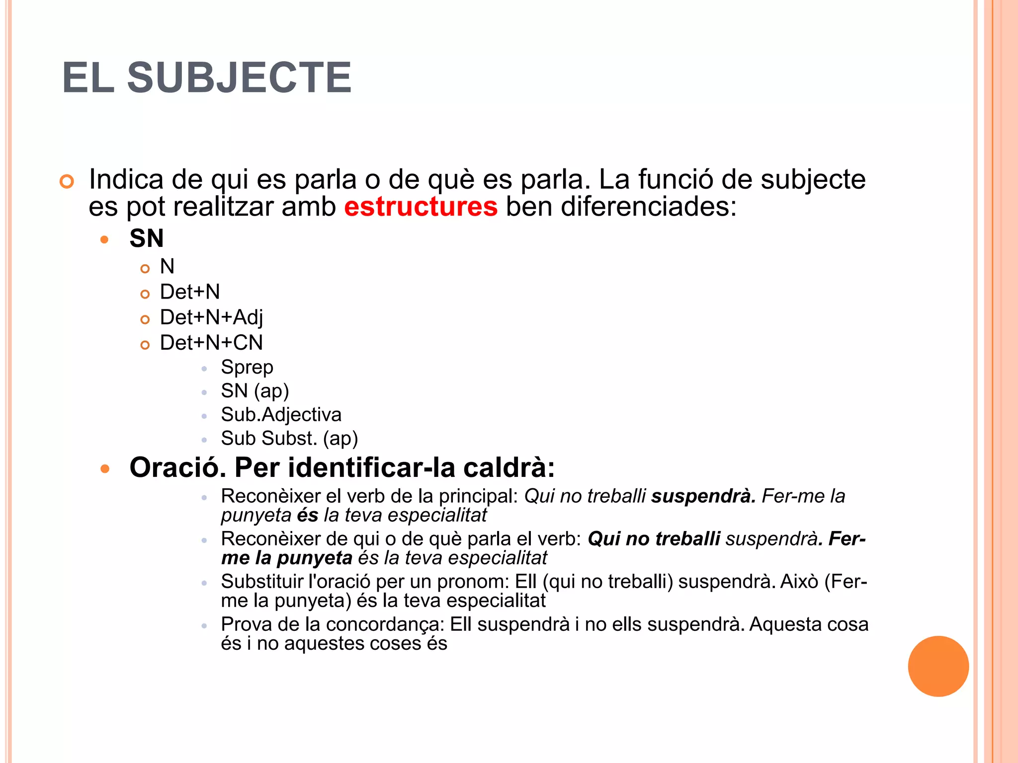 EL SUBJECTE

   Indica de qui es parla o de què es parla. La funció de subjecte
    es pot realitzar amb estructures ben diferenciades:
       SN
           N
           Det+N
           Det+N+Adj
           Det+N+CN
                  Sprep
                  SN (ap)
                  Sub.Adjectiva
                  Sub Subst. (ap)
       Oració. Per identificar-la caldrà:
                  Reconèixer el verb de la principal: Qui no treballi suspendrà. Fer-me la
                   punyeta és la teva especialitat
                  Reconèixer de qui o de què parla el verb: Qui no treballi suspendrà. Fer-
                   me la punyeta és la teva especialitat
                  Substituir l'oració per un pronom: Ell (qui no treballi) suspendrà. Això (Fer-
                   me la punyeta) és la teva especialitat
                  Prova de la concordança: Ell suspendrà i no ells suspendrà. Aquesta cosa
                   és i no aquestes coses és
 