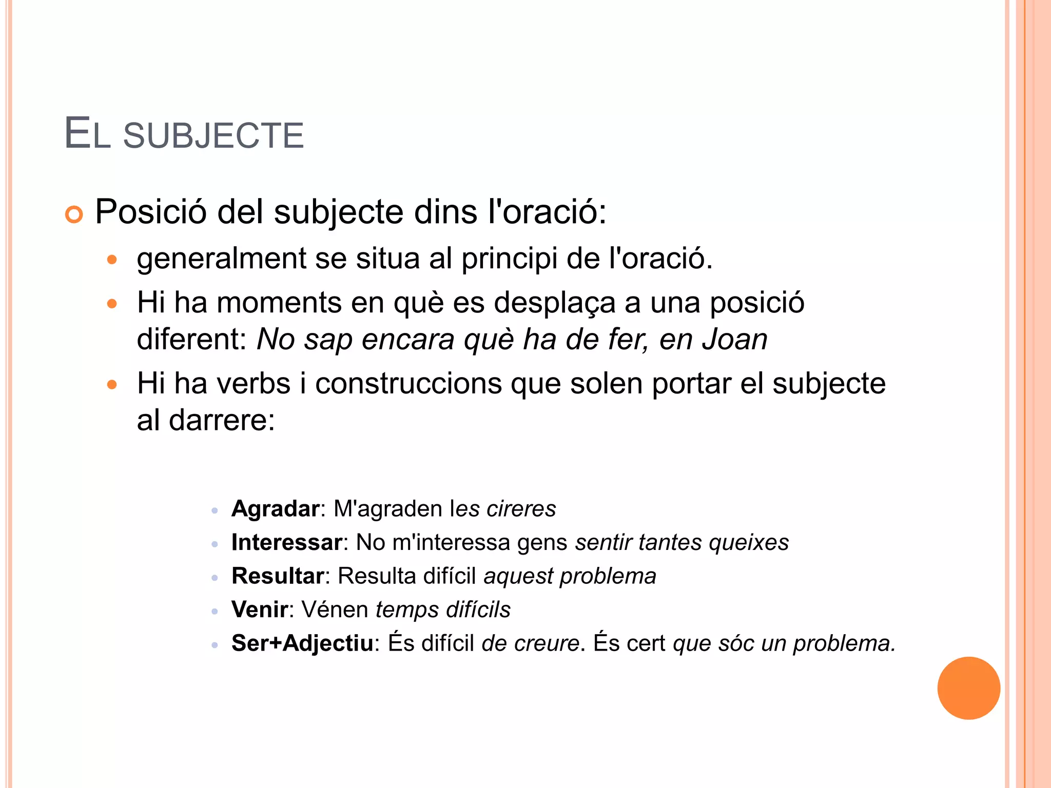 EL SUBJECTE
   Posició del subjecte dins l'oració:
     generalment se situa al principi de l'oració.
     Hi ha moments en què es desplaça a una posició
      diferent: No sap encara què ha de fer, en Joan
     Hi ha verbs i construccions que solen portar el subjecte
      al darrere:

              Agradar: M'agraden les cireres
              Interessar: No m'interessa gens sentir tantes queixes
              Resultar: Resulta difícil aquest problema
              Venir: Vénen temps difícils
              Ser+Adjectiu: És difícil de creure. És cert que sóc un problema.
 