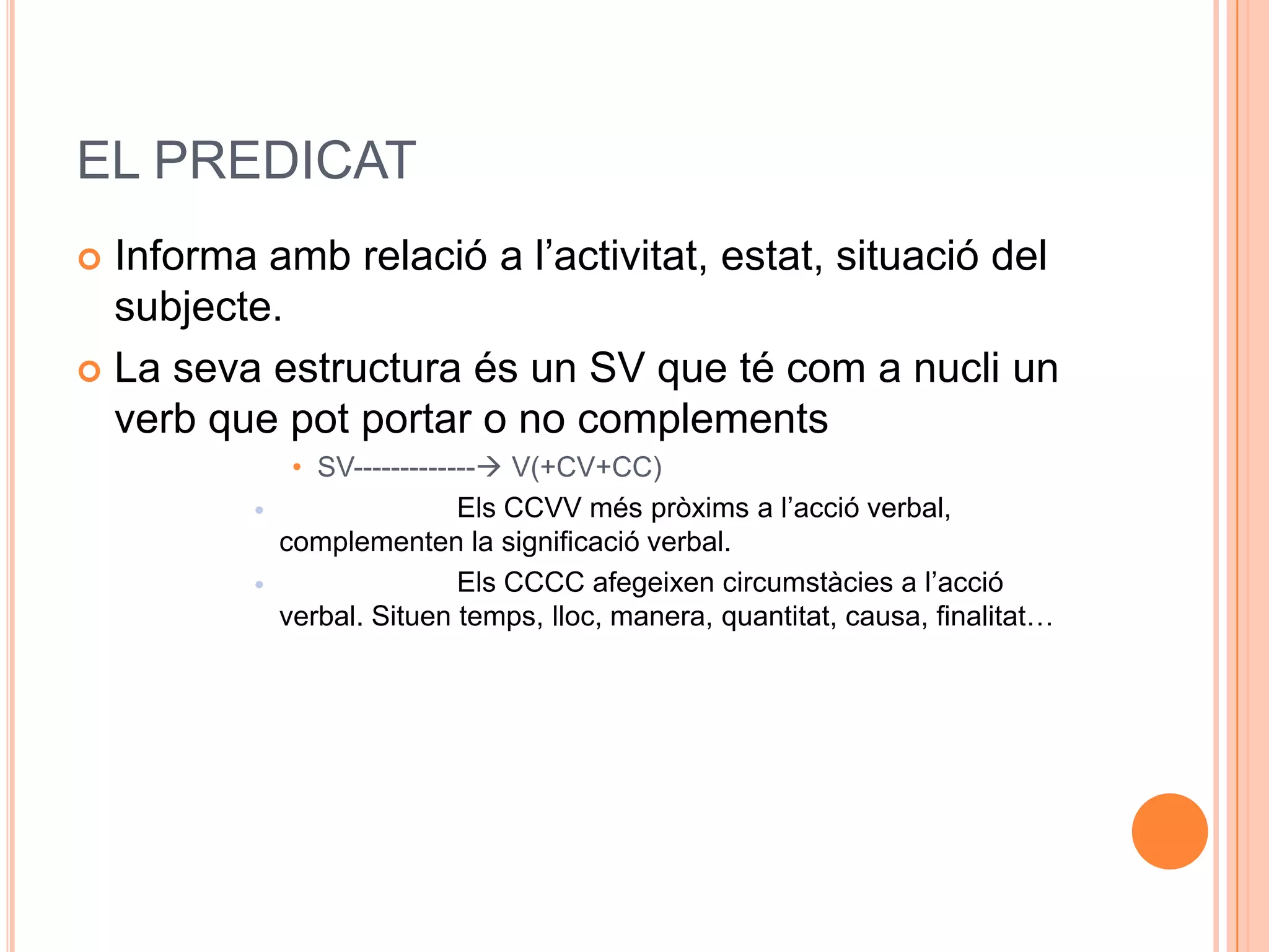 EL PREDICAT
 Informa amb relació a l’activitat, estat, situació del
  subjecte.
 La seva estructura és un SV que té com a nucli un
  verb que pot portar o no complements
               • SV------------- V(+CV+CC)
                             Els CCVV més pròxims a l’acció verbal,
              complementen la significació verbal.
                             Els CCCC afegeixen circumstàcies a l’acció
              verbal. Situen temps, lloc, manera, quantitat, causa, finalitat…
 