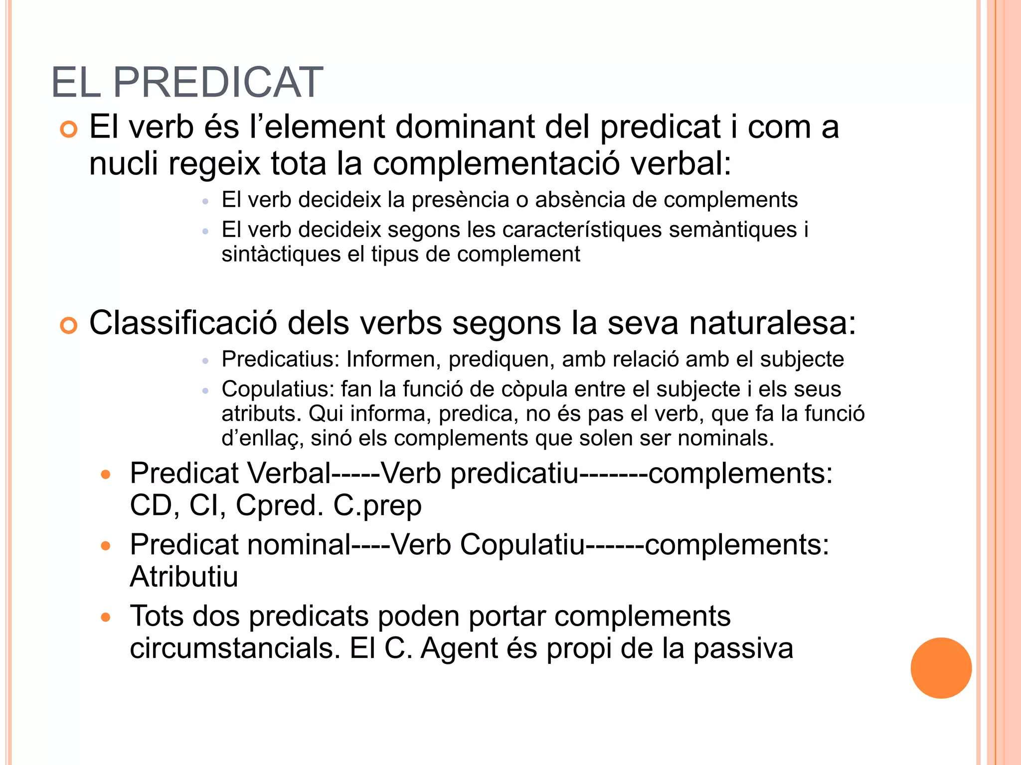 EL PREDICAT
   El verb és l’element dominant del predicat i com a
    nucli regeix tota la complementació verbal:
                El verb decideix la presència o absència de complements
                El verb decideix segons les característiques semàntiques i
                 sintàctiques el tipus de complement


   Classificació dels verbs segons la seva naturalesa:
                Predicatius: Informen, prediquen, amb relació amb el subjecte
                Copulatius: fan la funció de còpula entre el subjecte i els seus
                 atributs. Qui informa, predica, no és pas el verb, que fa la funció
                 d’enllaç, sinó els complements que solen ser nominals.
       Predicat Verbal-----Verb predicatiu-------complements:
        CD, CI, Cpred. C.prep
       Predicat nominal----Verb Copulatiu------complements:
        Atributiu
       Tots dos predicats poden portar complements
        circumstancials. El C. Agent és propi de la passiva
 