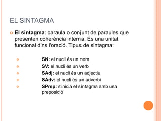 EL SINTAGMA
   El sintagma: paraula o conjunt de paraules que
    presenten coherència interna. És una unitat
    funcional dins l'oració. Tipus de sintagma:

              SN: el nucli és un nom
              SV: el nucli és un verb
              SAdj: el nucli és un adjectiu
              SAdv: el nucli és un adverbi
              SPrep: s'inicia el sintagma amb una
               preposició
 