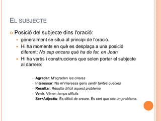 EL SUBJECTE
   Posició del subjecte dins l'oració:
     generalment se situa al principi de l'oració.
     Hi ha moments en què es desplaça a una posició
      diferent: No sap encara què ha de fer, en Joan
     Hi ha verbs i construccions que solen portar el subjecte
      al darrere:

              Agradar: M'agraden les cireres
              Interessar: No m'interessa gens sentir tantes queixes
              Resultar: Resulta difícil aquest problema
              Venir: Vénen temps difícils
              Ser+Adjectiu: És difícil de creure. És cert que sóc un problema.
 