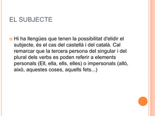 EL SUBJECTE

   Hi ha llengües que tenen la possibilitat d'elidir el
    subjecte, és el cas del castellà i del català. Cal
    remarcar que la tercera persona del singular i del
    plural dels verbs es poden referir a elements
    personals (Ell, ella, ells, elles) o impersonals (allò,
    això, aquestes coses, aquells fets...)
 