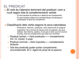 EL PREDICAT
   El verb és l’element dominant del predicat i com a
    nucli regeix tota la complementació verbal:
                El verb decideix la presència o absència de complements
                El verb decideix segons les característiques semàntiques i
                 sintàctiques el tipus de complement


   Classificació dels verbs segons la seva naturalesa:
                Predicatius: Informen, prediquen, amb relació amb el subjecte
                Copulatius: fan la funció de còpula entre el subjecte i els seus
                 atributs. Qui informa, predica, no és pas el verb, que fa la funció
                 d’enllaç, sinó els complements que solen ser nominals.
       Predicat Verbal-----Verb predicatiu-------complements:
        CD, CI, Cpred. C.prep
       Predicat nominal----Verb Copulatiu------complements:
        Atributiu
       Tots dos predicats poden portar complements
        circumstancials. El C. Agent és propi de la passiva
 