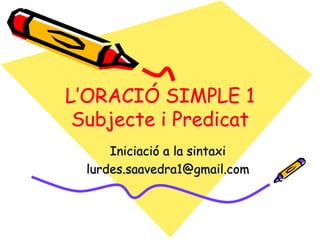 L’ORACIÓ SIMPLE 1
Subjecte i Predicat
Iniciació a la sintaxi
lurdes.saavedra1@gmail.com
 